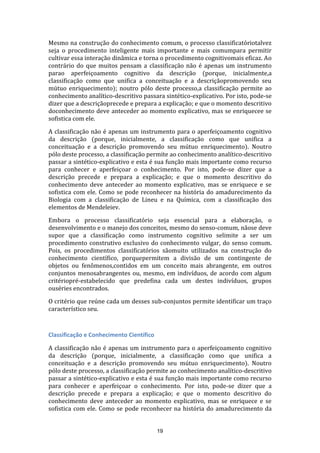 Mesmo na construção do conhecimento comum, o processo classificatóriotalvez
seja o procedimento inteligente mais importante e mais comumpara permitir
cultivar essa interação dinâmica e torna o procedimento cognitivomais eficaz. Ao
contrário do que muitos pensam a classificação não é apenas um instrumento
parao aperfeiçoamento cognitivo da descrição (porque, inicialmente,a
classificação como que unifica a conceituação e a descriçãopromovendo seu
mútuo enriquecimento); noutro pólo deste processo,a classificação permite ao
conhecimento analítico-descritivo passara sintético-explicativo. Por isto, pode-se
dizer que a descriçãoprecede e prepara a explicação; e que o momento descritivo
doconhecimento deve anteceder ao momento explicativo, mas se enriquecee se
sofistica com ele.
A classificação não é apenas um instrumento para o aperfeiçoamento cognitivo
da descrição (porque, inicialmente, a classificação como que unifica a
conceituação e a descrição promovendo seu mútuo enriquecimento). Noutro
pólo deste processo, a classificação permite ao conhecimento analítico-descritivo
passar a sintético-explicativo e esta é sua função mais importante como recurso
para conhecer e aperfeiçoar o conhecimento. Por isto, pode-se dizer que a
descrição precede e prepara a explicação; e que o momento descritivo do
conhecimento deve anteceder ao momento explicativo, mas se enriquece e se
sofistica com ele. Como se pode reconhecer na história do amadurecimento da
Biologia com a classificação de Lineu e na Química, com a classificação dos
elementos de Mendeleiev.
Embora o processo classificatório seja essencial para a elaboração, o
desenvolvimento e o manejo dos conceitos, mesmo do senso-comum, nãose deve
supor que a classificação como instrumento cognitivo selimite a ser um
procedimento construtivo exclusivo do conhecimento vulgar, do senso comum.
Pois, os procedimentos classificatórios sãomuito utilizados na construção do
conhecimento científico, porquepermitem a divisão de um contingente de
objetos ou fenômenos,contidos em um conceito mais abrangente, em outros
conjuntos menosabrangentes ou, mesmo, em indivíduos, de acordo com algum
critériopré-estabelecido que predefina cada um destes indivíduos, grupos
ouséries encontrados.
O critério que reúne cada um desses sub-conjuntos permite identificar um traço
característico seu.

Classificação e Conhecimento Científico
A classificação não é apenas um instrumento para o aperfeiçoamento cognitivo
da descrição (porque, inicialmente, a classificação como que unifica a
conceituação e a descrição promovendo seu mútuo enriquecimento). Noutro
pólo deste processo, a classificação permite ao conhecimento analítico-descritivo
passar a sintético-explicativo e esta é sua função mais importante como recurso
para conhecer e aperfeiçoar o conhecimento. Por isto, pode-se dizer que a
descrição precede e prepara a explicação; e que o momento descritivo do
conhecimento deve anteceder ao momento explicativo, mas se enriquece e se
sofistica com ele. Como se pode reconhecer na história do amadurecimento da

19

 
