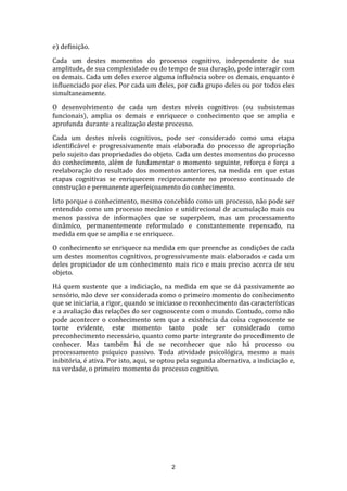 e) definição.
Cada um destes momentos do processo cognitivo, independente de sua
amplitude, de sua complexidade ou do tempo de sua duração, pode interagir com
os demais. Cada um deles exerce alguma influência sobre os demais, enquanto é
influenciado por eles. Por cada um deles, por cada grupo deles ou por todos eles
simultaneamente.
O desenvolvimento de cada um destes níveis cognitivos (ou subsistemas
funcionais), amplia os demais e enriquece o conhecimento que se amplia e
aprofunda durante a realização deste processo.
Cada um destes níveis cognitivos, pode ser considerado como uma etapa
identificável e progressivamente mais elaborada do processo de apropriação
pelo sujeito das propriedades do objeto. Cada um destes momentos do processo
do conhecimento, além de fundamentar o momento seguinte, reforça e força a
reelaboração do resultado dos momentos anteriores, na medida em que estas
etapas cognitivas se enriquecem reciprocamente no processo continuado de
construção e permanente aperfeiçoamento do conhecimento.
Isto porque o conhecimento, mesmo concebido como um processo, não pode ser
entendido como um processo mecânico e unidirecional de acumulação mais ou
menos passiva de informações que se superpõem, mas um processamento
dinâmico, permanentemente reformulado e constantemente repensado, na
medida em que se amplia e se enriquece.
O conhecimento se enriquece na medida em que preenche as condições de cada
um destes momentos cognitivos, progressivamente mais elaborados e cada um
deles propiciador de um conhecimento mais rico e mais preciso acerca de seu
objeto.
Há quem sustente que a indiciação, na medida em que se dá passivamente ao
sensório, não deve ser considerada como o primeiro momento do conhecimento
que se iniciaria, a rigor, quando se iniciasse o reconhecimento das características
e a avaliação das relações do ser cognoscente com o mundo. Contudo, como não
pode acontecer o conhecimento sem que a existência da coisa cognoscente se
torne evidente, este momento tanto pode ser considerado como
preconhecimento necessário, quanto como parte integrante do procedimento de
conhecer. Mas também há de se reconhecer que não há processo ou
processamento psíquico passivo. Toda atividade psicológica, mesmo a mais
inibitória, é ativa. Por isto, aqui, se optou pela segunda alternativa, a indiciação e,
na verdade, o primeiro momento do processo cognitivo.

2

 