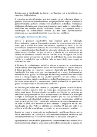 Biologia com a classificação de Lineu e na Química, com a classificação dos
elementos de Mendeleiev.
O procedimento classificatório é um instrumento cognitivo bastante eficaz em
qualquer dos campos do conhecimento porque possibilita ampliar e reelaborar
qualitativamente aquilo que se sabe sobre as entidades individuais contidas nas
totalidades coletivas e, por isto mesmo, igualmente saber cada vez mais sobre as
totalidades que contêm aqueles indivíduos. Embora se empregue muito a
classificação no conhecimento comum, ela tem sido superlativamente
importante para o desenvolvimento do conhecimentos científico.
Classificação e Conhecimento Científico
Embora o processo classificatório seja essencial para a elaboração,
desenvolvimento e manejo dos conceitos, mesmo do senso-comum, não se deve
supor que a classificação como instrumento cognitivo se limite a ser um
procedimento construtivo exclusivo do conhecimento vulgar, do senso comum.
Pois, os procedimentos classificatórios são muito utilizados na construção do
conhecimento científico, porque permitem a divisão de um contingente de
objetos ou fenômenos, contidos em um conceito mais abrangente, em outros
conjuntos menos abrangentes ou, mesmo, em indivíduos, de acordo com algum
critério preestabelecido que predefina cada um destes indivíduos, grupos ou
séries encontrados.
A história do conhecimento científico mostra o quanto os procedimentos
classificatórios foram importantes para o desenvolvimento das ciências naturais.
A tábua periódica do elementos químicos elaborada por Mendeleiev e a
classificação dos seres vivos por Lineu constituíram o marco fundamental da
modernização da química e da biologia. As classificações científicas assinalam o
ápice e a ultrapassagem da fase analítico-descritiva de uma ciência e seu
ingresso no estágio dedutivo-explicativo. A classificação,enquanto instrumento
do conhecimento científico, denomina-se classificaçãoheurística e preditiva. O
que só acontece dentro de determinadas condições.
As classificações podem ser simples ou complexas; podem traduzir de forma
melhor ou pior as relações entre as coisas que ordenam; podem ser úteis ou
inúteis para algum fim determinado; ou podem ser eficazes ou ineficazes, na
medida em que podem ser frutíferas ou estéreis em uma dada direção, como por
exemplo, a construção do conhecimento científico (no caso das classificações
heurísticas) ou outra finalidade qualquer (no caso das classificações utilitárias,
como as catalogações). Uma classificação pode ser tecnicamente bem construída
ou pode ser uma tolice taxonômica. Pode atender às exigências de uma boa
classificação ou não. Pode ser utilitária ou científica. O que não pode é ser
utilitária, artificial e heterogênea e pretender ser um instrumento científico.
Quando se estuda a construção do conhecimento científico,verifica-se que as
únicas modalidades de classificação utilizáveisprodutivamente na elaboração e
no desenvolvimento do conhecimentocientífico são naturais e homogêneas.
O procedimento classificatório que considera cada elemento caracterizável por si
mesmo como uma categoria taxonômica independente em relação às demais, é a

20

 