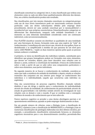 classificação conceitual ou categorial. Isto é, é uma classificação que ordena seus
elementos como se cada um deles fosse qualitativamente diferente dos demais.
Pois, seu critério classificatório produz este resultado.
Nas classificações, por isto mesmo chamadas conceituais ou categoriais,porque
cada um de seus níveis taxonômicos pode ser mencionado comoum conceito
particular, cada um destes subconjuntos obtidos pelo emprego deste
procedimento, deverá ser uma unidade conceitual por si mesma,definível e
reconhecível por suas próprias características. Estasclassificações categoriais se
diferenciam das dimensionais, nasquais cada entidade taxonômica é um
momento ou uma dimensão datotalidade considerada como um continuum
indivisível, a não serconvencionalmente.
Para PLATÃO classificar consiste em distribuir as qualidades de uma totalidade
por uma hierarquia de classes, formando como que uma espécie de “rede” de
conhecimentos, à semelhança de uma árvore que, através de seus galhos, fosse se
desdobrando e se simplificando à medida em que passasse de um nível para
outro. CAIO PRADO Jr., 1 expõe as duas maneiras opostas pelas quais as pessoas
tentam conhecer a realidade.
A primeira, se inicia na identificação dos indivíduos isolados, caminhando para
identificar que grupos homogêneos podem ser formados com estes elementos,
que devem ser reunidos, depois, para fazer descobrir suas relações com os
demais e, assim, conhecer a constituição da totalidade. A busca do conhecimento
sobre o todo a partir do que se sabe sobre seus componentes particulares e
sobre seus elementos, suas partes individuais.
Na segunda maneira de se buscar o conhecimento da realidade, considera-se
antes que tudo a existência da unidade da totalidade e, depois, estuda as relações
existentes dos conjuntos em seu interior para chegar ao conhecimento dos
indivíduos e à individualidade, (aquilo que caracteriza cada indivíduo ou
espécime).
Uma das características do processo cognitivo filosófico chamado método
dialético é que ele dirige o espírito para o conhecimento da individualidade
através do estudo da totalidade, do conhecimento da particularidade através do
estudo da generalidade e do indivíduo isolado através da investigação de suas
relações com os demais e com o mundo. O que se combina com a concepção
sistêmica do mundo e do conhecimento que se tem sobre ele.
Parece equívoco cognitivo se prender a uma destas abordagens parciais e só
aparentemente antinômicas, quando se pode empregar dialeticamente as duas.
Em um grande número de ciências, como a Biologia (com a classificação de
LINNEU), a Química (com a classificação de MENDELEIEV) e a Patologia (com as
numerosas classificações de patologias elaboradas nos dois últimos séculos), por
exemplo, o procedimento classificatório sistematizado forneceu os elementos
cognitivos necessários para o seu desenvolvimento científico, permitindo-lhes

1

Prado Jr., (Notas Introdutórias à Lógica Dialética, Ed Brasiliense)

21

 