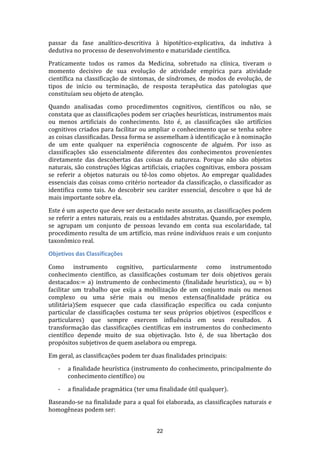 passar da fase analítico-descritiva à hipotético-explicativa, da indutiva à
dedutiva no processo de desenvolvimento e maturidade científica.
Praticamente todos os ramos da Medicina, sobretudo na clínica, tiveram o
momento decisivo de sua evolução de atividade empírica para atividade
científica na classificação de sintomas, de síndromes, de modos de evolução, de
tipos de início ou terminação, de resposta terapêutica das patologias que
constituíam seu objeto de atenção.
Quando analisadas como procedimentos cognitivos, científicos ou não, se
constata que as classificações podem ser criações heurísticas, instrumentos mais
ou menos artificiais do conhecimento. Isto é, as classificações são artifícios
cognitivos criados para facilitar ou ampliar o conhecimento que se tenha sobre
as coisas classificadas. Dessa forma se assemelham à identificação e à nominação
de um ente qualquer na experiência cognoscente de alguém. Por isso as
classificações são essencialmente diferentes dos conhecimentos provenientes
diretamente das descobertas das coisas da natureza. Porque não são objetos
naturais, são construções lógicas artificiais, criações cognitivas, embora possam
se referir a objetos naturais ou tê-los como objetos. Ao empregar qualidades
essenciais das coisas como critério norteador da classificação, o classificador as
identifica como tais. Ao descobrir seu caráter essencial, descobre o que há de
mais importante sobre ela.
Este é um aspecto que deve ser destacado neste assunto, as classificações podem
se referir a entes naturais, reais ou a entidades abstratas. Quando, por exemplo,
se agrupam um conjunto de pessoas levando em conta sua escolaridade, tal
procedimento resulta de um artifício, mas reúne indivíduos reais e um conjunto
taxonômico real.
Objetivos das Classificações
Como instrumento cognitivo, particularmente como instrumentodo
conhecimento científico, as classificações costumam ter dois objetivos gerais
destacados:= a) instrumento de conhecimento (finalidade heurística), ou = b)
facilitar um trabalho que exija a mobilização de um conjunto mais ou menos
complexo ou uma série mais ou menos extensa(finalidade prática ou
utilitária)Sem esquecer que cada classificação específica ou cada conjunto
particular de classificações costuma ter seus próprios objetivos (específicos e
particulares) que sempre exercem influência em seus resultados. A
transformação das classificações científicas em instrumentos do conhecimento
científico depende muito de sua objetivação. Isto é, de sua libertação dos
propósitos subjetivos de quem aselabora ou emprega.
Em geral, as classificações podem ter duas finalidades principais:
-

a finalidade heurística (instrumento do conhecimento, principalmente do
conhecimento científico) ou

-

a finalidade pragmática (ter uma finalidade útil qualquer).

Baseando-se na finalidade para a qual foi elaborada, as classificações naturais e
homogêneas podem ser:
22

 