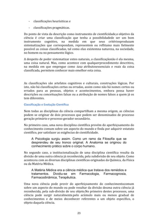 -

classificações heurísiticas e

-

classificações pragmáticas.

Do ponto de vista da descrição como instrumento de cientificidade,o objetivo da
ciência é criar uma classificação que tenha a possibilidadede ser um bom
instrumento cognitivo, na medida em que seus critériosproduzam
sistematizações que correspondam, representem ou reflitamo mais fielmente
possível as coisas classificadas, tal como elas existemna natureza, na sociedade,
no homem ou no pensamento lógico.
A despeito de poder sistematizar entes naturais, a classificaçãonão é ela mesma,
uma coisa natural. Mas, como acontece com qualquerprocedimento descritivo,
na medida em que empregue como taxa atributosessenciais e reais da coisa
classificada, permitem conhecer mais emelhor esta coisa.

As classificações são artefatos cognitivos e culturais, construções lógicas. Por
isto, não há classificações certas ou erradas, assim como não há nomes certos ou
errados para as pessoas, objetos e acontecimentos, embora possa haver
descrições ou conceituações falsas ou a atribuição de nomes falsos a quem já os
tem diferentes.
Classificação e Evolução Científica
Nem todas as disciplinas da ciência compartilham a mesma origem, as ciências
podem se originar de dois processos que podem ser denominados de processo
geração primário e processo gerador secundário.
No primeiro caso, uma nova disciplina científica provém do aperfeiçoamento do
conhecimento comum sobre um aspecto do mundo e finda por adquirir estatuto
científico, por satisfazer as exigências de cientificidade.
A Psicologia surgiu assim. Como um ramo da Filosofia que se
desprendeu de seu tronco original. A Anatomia se originou do
conhecimento prático sobre o corpo humano.
No segundo caso, a institucionalização de uma disciplina científica resulta da
divisão de uma outra ciência já reconhecida, pela subdivisão de seu objeto. Como
aconteceu com as diversas disciplinas científicas originadas da Química, da Física
ou da Matéria Médica.
A Matéria Médica era a ciência médica que tratava dos remédios e
tratamentos. Dividiu-se em Farmacologia, Farmacognosia,
Farmacodinâmica, Terapêutica.
Uma nova ciência pode provir do aperfeiçoamento do conhecimentocomum
sobre um aspecto do mundo ou pode resultar da divisão deuma outra ciência já
reconhecida, pela sub-divisão de seu objeto.No primeiro destes processos, uma
ciência pode surgir naturalmente,pelo acúmulo mais ou menos gradual de
conhecimentos e de meios deconhecer referentes a um objeto específico, o
objeto daquela ciência.
23

 