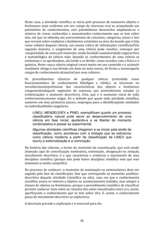 Neste caso, a atividade científica se inicia pelo processo de nomearos objetos e
fenômenos mais evidentes em seu campo de interesse evai se acumulando um
patrimônio de conhecimentos; este patrimôniose desenvolve ampliando-se o
número de coisas conhecidas e aumentandoo conhecimento que se tem sobre
elas, até que se obtenha um acervomínimo de conceitos, categorias, juízos e leis
que versem sobre osobjetos e fenômenos existentes na área do mundo que é tida
como oobjeto daquela ciência, sua massa crítica de informações científicas.Pela
segunda maneira, o surgimento de uma ciência pode resultar, comoque por
cissiparidade, de outra pré-existente, tendo herdado suamaturidade cognoscitiva
e metodológica da ciência mãe. Quando os conhecimentos de uma ciência se
avolumam e se aprofundam, ela tende a se dividir, como sucedeu com a física e a
química. Neste caso,a ciência original cresce muito em seu conteúdo e o acúmulo
resultante obriga à sua divisão em duas ou mais outras, de forma a tornaraquele
campo do conhecimento alcançável por seus cultores.
Os procedimentos clássicos de qualquer ciência (entendida como
buscasistemática de conhecimento fidedigno e válido), se iniciavam no
reconhecimentopreliminar das características dos objetos e fenômenos
componentesdaquele segmento da natureza que pretendessem estudar (a
evidenciaçãoe o momento descritivo). Este, que é o momento inical de todo
conhecimento,mesmo vulgar, foi o método que quase toda atividade científica,
aomenos em seus primeiros passos, empregou para a identificaçãode entidades
ou individualidades singulares.
LINEU, MENDELEIEV e PINEL exemplificam quanto um processo
classificatório natural pode servir ao desenvolvimento de uma
ciência em fase inicial, ajudando-a a se libertar do momento
contemplativo e passar ao experimental.
Algumas atividades científicas chegaram a se iniciar pela tarefa de
classificação, como aconteceu com a biologia que se estruturou
como ciência moderna a partir da classificação de LINEU que
reuniu a sistematização e a nominação.
Na história das ciências, o termo do momento da conceituação, que está sendo
chamado aqui de conceituação nominativa, nominação, designação ou notação,
inicialmente descritivo, é o que caracteriza e evidencia o nascimento de uma
disciplina científica (porque não pode haver disciplina científica sem que este
momento se tenha cumprido).
No processo de conhecer, o momento da nominação ou nomenclatura deve ser
seguido pela fase de classificação; fase que corresponde ao momento analíticodescritivo daquela atividade (científica ou não), uma vez que o conhecimento
científico nunca se referem a objetos ou acontecimentos isolados, mas sempre a
classes de objetos ou fenômenos, porque o procedimento científico de classificar
permite conhecer mais sobre as relações dos entes classificados entre si e, assim,
aperfeiçoam o conhecimento que se tem sobre eles. E, assim, o conhecimento
passa do meramente descritivo ao explicativo.
A descrição precede a explicação e é essencial para ela.

24

 