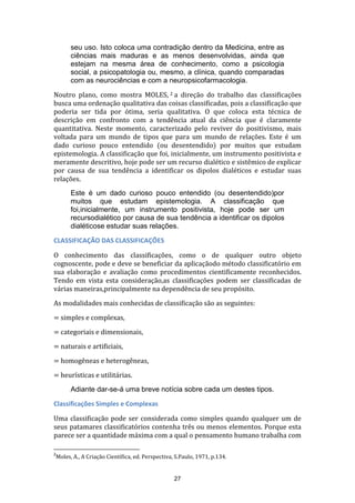 seu uso. Isto coloca uma contradição dentro da Medicina, entre as
ciências mais maduras e as menos desenvolvidas, ainda que
estejam na mesma área de conhecimento, como a psicologia
social, a psicopatologia ou, mesmo, a clínica, quando comparadas
com as neurociências e com a neuropsicofarmacologia.
Noutro plano, como mostra MOLES, 2 a direção do trabalho das classificações
busca uma ordenação qualitativa das coisas classificadas, pois a classificação que
poderia ser tida por ótima, seria qualitativa. O que coloca esta técnica de
descrição em confronto com a tendência atual da ciência que é claramente
quantitativa. Neste momento, caracterizado pelo reviver do positivismo, mais
voltada para um mundo de tipos que para um mundo de relações. Este é um
dado curioso pouco entendido (ou desentendido) por muitos que estudam
epistemologia. A classificação que foi, inicialmente, um instrumento positivista e
meramente descritivo, hoje pode ser um recurso dialético e sistêmico de explicar
por causa de sua tendência a identificar os dipolos dialéticos e estudar suas
relações.
Este é um dado curioso pouco entendido (ou desentendido)por
muitos que estudam epistemologia. A classificação que
foi,inicialmente, um instrumento positivista, hoje pode ser um
recursodialético por causa de sua tendência a identificar os dipolos
dialéticose estudar suas relações.
CLASSIFICAÇÃO DAS CLASSIFICAÇÕES
O conhecimento das classificações, como o de qualquer outro objeto
cognoscente, pode e deve se beneficiar da aplicaçãodo método classificatório em
sua elaboração e avaliação como procedimentos cientificamente reconhecidos.
Tendo em vista esta consideração,as classificações podem ser classificadas de
várias maneiras,principalmente na dependência de seu propósito.
As modalidades mais conhecidas de classificação são as seguintes:
= simples e complexas,
= categoriais e dimensionais,
= naturais e artificiais,
= homogêneas e heterogêneas,
= heurísticas e utilitárias.
Adiante dar-se-á uma breve notícia sobre cada um destes tipos.
Classificações Simples e Complexas
Uma classificação pode ser considerada como simples quando qualquer um de
seus patamares classificatórios contenha três ou menos elementos. Porque esta
parece ser a quantidade máxima com a qual o pensamento humano trabalha com
2

Moles, A., A Criação Científica, ed. Perspectiva, S.Paulo, 1971, p.134.

27

 