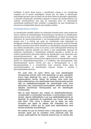 facilidade. A partir desta marca, a classificação começa a ser considerada
complexa até se tornar ininteligível, mesmo por um sábio. A classificação
maissimples possível, que se baseie em um único táxon ou princípio organizador,
é chamada classificação monotética. Quando se baseia em muitasvariáveis (ou
critérios classificatórios) este tipo de taxonomia deve ser denominado
classificação politética.O valor científico e pragmático de uma classificação se
iniciaem sua simplicidade. Quanto mais simples, melhor.
Classificação Natural e Artificial
As classificações também podem ser ordenadas levando-seem conta numerosos
outros critérios de sistematização. Entretanto,para reconhecer as classificações
naturais deve se usar como critério, a essencialidade de seu táxon em relação aos
elementos do universoclassificado e sua homogeneidade como sistema lógico,
porque este é o critério que pode ser considerado mais importante na
inestigação científica em Medicina.Provavelmente, do ponto de vista da Filosofia
da ciência, amaneira mais útil de classificar as classificações seja pela naturezade
seu critério classificatório, como se viu atrás, e este critériopermite dividi-las em
classificações naturais (quando seu táxon é uma propriedade essencial do
fenômeno classificado) e classificações artificiais (quando a escolha de seu
critério classificatório decorredo objetivo da classificação e não represente uma
característicaessencial das coisas classificadas), ainda que estas
designaçõessejam muito criticáveis.Para alguns autores as classificações naturais
devem ser chamadashierarquizadas e as artificiais, não hierarquizadas. Esta
denominaçãonão parece correta por que a hierarquização ou a não
hierarquizaçãonão é a característica mais essencial destes tipos de
classificação,embora as classificações naturais tendam a retratar a
hierarquizaçãoda natureza.
Por outro lado, há quem afirme que uma classificaçãoé
hierarquizada quando cada nível representar um grau assinalado
porum traço essencial seu, que o caracterize como indivíduo,
espécie,gênero, família, classe. Na verdade, seria muito mais
lógico pretenderque uma classificação fosse hierarquizada quando
nela se estabeleceremrelações de subordinação entre seus
elementos; mas, mesmonesta eventualidade, melhor seria falar em
relações taxonômicas hierarquizadas que em classificação
hierarquizada.
Não se pode esquecer que, mesmo as classificaçõesnaturais,
correspondem a construções heurísticas, a construtosque contêm,
sempre, alguma artificialidade e que sua estabilidadetemporal vai
depender do significado da propriedade que houver sido eleita
para táxon. Pois, nunca é demais que se repita, por mais
concretos que sejam os objetos dos ordenados em uma
classificação,o critério que for usado para sistematizá-los será
sempre produtode uma abstração.
Na medida em que se conhece mais e mais alguma coisa, podesemudar aquilo que se considera como essencial nela. Daí
porque, pode-seafirmar ser bastante possível que um atributo tido

28

 