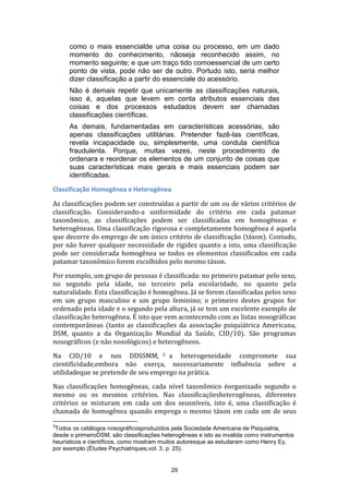 como o mais essencialde uma coisa ou processo, em um dado
momento do conhecimento, nãoseja reconhecido assim, no
momento seguinte; e que um traço tido comoessencial de um certo
ponto de vista, pode não ser de outro. Portudo isto, seria melhor
dizer classificação a partir do essenciale do acessório.
Não é demais repetir que unicamente as classificações naturais,
isso é, aquelas que levem em conta atributos essenciais das
coisas e dos processos estudados devem ser chamadas
classificações científicas.
As demais, fundamentadas em características acessórias, são
apenas classificações utilitárias. Pretender fazê-las científicas,
revela incapacidade ou, simplesmente, uma conduta científica
fraudulenta. Porque, muitas vezes, neste procedimento de
ordenara e reordenar os elementos de um conjunto de coisas que
suas características mais gerais e mais essenciais podem ser
identificadas.
Classificação Homogênea e Heterogênea
As classificações podem ser construídas a partir de um ou de vários critérios de
classificação. Considerando-a uniformidade do critério em cada patamar
taxonômico, as classificações podem ser classificadas em homogêneas e
heterogêneas. Uma classificação rigorosa e completamente homogênea é aquela
que decorre do emprego de um único critério de classificação (táxon). Contudo,
por não haver qualquer necessidade de rigidez quanto a isto, uma classificação
pode ser considerada homogênea se todos os elementos classificados em cada
patamar taxonômico forem escolhidos pelo mesmo táxon.
Por exemplo, um grupo de pessoas é classificada: no primeiro patamar pelo sexo,
no segundo pela idade, no terceiro pela escolaridade, no quanto pela
naturalidade. Esta classificação é homogênea. Já se forem classificadas pelos sexo
em um grupo masculino e um grupo feminino; o primeiro destes grupos for
ordenado pela idade e o segundo pela altura, já se tem um excelente exemplo de
classificação heterogênea. É isto que vem acontecendo com as listas nosográficas
contemporâneas (tanto as classificações da associação psiquiátrica Americana,
DSM, quanto a da Organização Mundial da Saúde, CID/10). São programas
nosográficos (e não nosológicos) e heterogêneos.
Na CID/10 e nos DDSSMM, 3 a heterogeneidade compromete sua
cientificidade,embora não exerça, necessariamente influência sobre a
utilidadeque se pretende de seu emprego na prática.
Nas classificações homogêneas, cada nível taxonômico éorganizado segundo o
mesmo ou os mesmos critérios. Nas classificaçõesheterogêneas, diferentes
critérios se misturam em cada um dos seusníveis, isto é, uma classificação é
chamada de homogênea quando emprega o mesmo táxon em cada um de seus
3

Todos os catálogos nosográficosproduzidos pela Sociedade Americana de Psiquiatria,
desde o primeiroDSM, são classificações heterogêneas e isto as invalida como instrumentos
heurísticos e científicos, como mostram muitos autoresque as estudaram como Henry Ey,
por exemplo (Études Psychiatriques,vol. 3, p. 25).

29

 