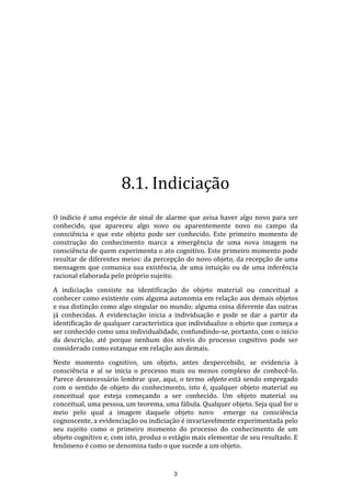 8.1. Indiciação
O indício é uma espécie de sinal de alarme que avisa haver algo novo para ser
conhecido, que apareceu algo novo ou aparentemente novo no campo da
consciência e que este objeto pode ser conhecido. Este primeiro momento de
construção do conhecimento marca a emergência de uma nova imagem na
consciência de quem experimenta o ato cognitivo. Este primeiro momento pode
resultar de diferentes meios: da percepção do novo objeto, da recepção de uma
mensagem que comunica sua existência, de uma intuição ou de uma inferência
racional elaborada pelo próprio sujeito.
A indiciação consiste na identificação do objeto material ou conceitual a
conhecer como existente com alguma autonomia em relação aos demais objetos
e sua distinção como algo singular no mundo; alguma coisa diferente das outras
já conhecidas. A evidenciação inicia a individuação e pode se dar a partir da
identificação de qualquer característica que individualize o objeto que começa a
ser conhecido como uma individualidade, confundindo-se, portanto, com o início
da descrição, até porque nenhum dos níveis do processo cognitivo pode ser
considerado como estanque em relação aos demais.
Neste momento cognitivo, um objeto, antes despercebido, se evidencia à
consciência e aí se inicia o processo mais ou menos complexo de conhecê-lo.
Parece desnecessário lembrar que, aqui, o termo objeto está sendo empregado
com o sentido de objeto do conhecimento, isto é, qualquer objeto material ou
conceitual que esteja começando a ser conhecido. Um objeto material ou
conceitual, uma pessoa, um teorema, uma fábula. Qualquer objeto. Seja qual for o
meio pelo qual a imagem daquele objeto novo emerge na consciência
cognoscente, a evidenciação ou indiciação é invariavelmente experimentada pelo
seu sujeito como o primeiro momento do processo do conhecimento de um
objeto cognitivo e, com isto, produz o estágio mais elementar de seu resultado. E
fenômeno é como se denomina tudo o que sucede a um objeto.

3

 