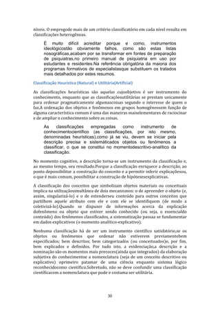 níveis. O empregode mais de um critério classificatório em cada nível resulta em
classificações heterogêneas.
É muito difícil acreditar porque e como, instrumentos
ideológicostão obviamente falhos, como são estas listas
nosográficas,acabam por se transformar em fontes de preparação
de psiquiatras,no primeiro manual de psiquiatria em uso por
estudantes e residentes.Na referência obrigatória da maioria dos
programas formativos de especialistasque substituem os tratados
mais detalhados por estes resumos.
Classificação Heurística (Natural) e Utilitária(Artificial)
As classificações heurísticas são aquelas cujoobjetivo é ser instrumento do
conhecimento, enquanto que as classificaçõesutilitárias se prestam unicamente
para ordenar pragmaticamente algumascoisas segundo o interesse de quem o
faz.A ordenação dos objetos e fenômenos em grupos homogêneosem função de
alguma característica comum é uma das maneiras maiselementares de raciocinar
e de ampliar o conhecimento sobre as coisas.
As
classificações
empregadas
como
instrumento
de
conhecimentocientífico (as classificações, por isto mesmo,
denominadas heurísticas),como já se viu, devem se iniciar pela
descrição precisa e sistemáticados objetos ou fenômenos a
classificar, o que se constitui no momentodescritivo-analítico da
classificação.
No momento cognitivo, a descrição torna-se um instrumento da classificação e,
ao mesmo tempo, seu resultado.Porque a classificação enriquece a descrição, ao
ponto depossibilitar a construção do conceito e a permitir inferir explicaçõesou,
o que é mais comum, possibilitar a construção de hipótesesexplicativas.
A classificação dos conceitos que simbolizam objetos materiais ou conceituais
implica na utilizaçãosimultânea de dois mecanismos: o de apreender o objeto (e,
assim, singularizá-lo) e o de estenderseu conteúdo para outros conceitos que
partilhem aquele atributo com ele e com ele se identifiquem (de modo a
coletivizá-lo).Quando se dispuser de informações acerca da explicação
dofenômeno ou objeto que estiver sendo conhecido (ou seja, o essencialdo
conteúdo) dos fenômenos classificados, a sistematização passaa se fundamentar
em dados explicativos (o momento analítico-explicativo).
Nenhuma classificação há de ser um instrumento científico satisfatório,se os
objetos ou fenômenos que ordenar não estiverem previamentebem
especificados; bem descritos; bem categorizados (ou conceituados)e, por fim,
bem explicados e definidos. Por tudo isto, a evidenciação,a descrição e a
nominação são os momentos mais precoces(ainda que integrados) da elaboração
subjetiva do conhecimentoe a nomenclatura (seja de um conceito descritivo ou
explicativo) oprimeiro patamar de uma ciência enquanto sistema lógico
reconhecidocomo científico.Sobretudo, não se deve confundir uma classificação
científicacom a nomenclatura que pode e costuma ser utilitária.

30

 