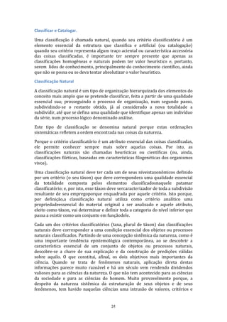 Classificar e Catalogar.
Uma classificação é chamada natural, quando seu critério classificatório é um
elemento essencial da estrutura que classifica e artificial (ou catalogação)
quando seu critério representa algum traço aciental ou característica accessória
das coisas classificadas. é importante ter sempre presente que apenas as
classificações homogêneas e naturais podem ter valor heurístico e, portanto,
serem lidos de conhecimento, principalmente do conhecimento científico, ainda
que não se possa ou se deva tentar absolutizar o valor heurístico.
Classificação Natural
A classificação natural é um tipo de organização hierarquizada dos elementos do
conceito mais amplo que se pretende classificar, feita a partir de uma qualidade
essencial sua; prosseguindo o processo de organização, num segundo passo,
subdividindo-se o restante obtido, já aí considerado a nova totalidade a
subdividir, até que se defina uma qualidade que identifique apenas um indivíduo
da série, num processo lógico denominado análise.
Este tipo de classificação se denomina natural porque estas ordenações
sistemáticas refletem a ordem encontrada nas coisas da natureza.
Porque o critério classificatório é um atributo essencial das coisas classificadas,
ele permite conhecer sempre mais sobre aquelas coisas. Por isto, as
classificações naturais são chamadas heurísticas ou científicas (ou, ainda,
classificações filéticas, baseadas em características filogenéticas dos organismos
vivos).
Uma classificação natural deve ter cada um de seus níveistaxonômicos definido
por um critério (o seu táxon) que deve correspondera uma qualidade essencial
da totalidade composta pelos elementos classificadosnaquele patamar
classificatório; e, por isto, esse táxon deve sercaracterizador de toda a subdivisão
resultante de seu empregoporque enquadrada por aquele critério. Isto porque,
por definição,a classificação natural utiliza como critério analítico uma
propriedadeessencial do material original a ser analisado e aquele atributo,
eleito como táxon, vai determinar e definir toda a categoria do nível inferior que
passa a existir como um conjunto em funçãodele.
Cada um dos critérios classificatórios (taxa, plural de táxon) das classificações
naturais deve corresponder a uma condição essencial dos objetos ou processos
naturais classificados. Partindo de uma concepção sistêmica da natureza, como é
uma importante tendência epistemológica contemporânea, ao se descobrir a
característica essencial de um conjunto de objetos ou processos naturais,
descobre-se a chave de sua explicação e da construção de predições válidas
sobre aquilo. O que constitui, afinal, os dois objetivos mais importantes da
ciência. Quando se trata de fenômenos naturais, aplicação direta destas
informações parece muito razoável e há um século vem rendendo dividendos
valiosos para as ciências da natureza. O que não tem acontecido para as ciências
da sociedade e para as ciências do homem. Muito provavelmente porque, a
despeito da natureza sistêmica da estruturação de seus objetos e de seus
fenômenos, tem havido naquelas ciências uma intrusão de valores, critérios e

31

 