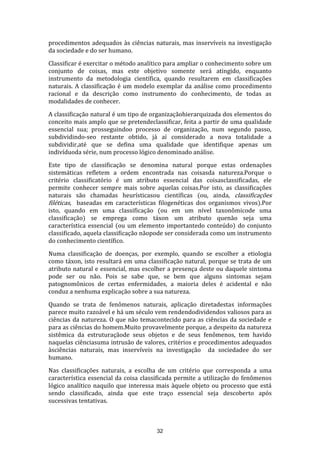 procedimentos adequados às ciências naturais, mas inservíveis na investigação
da sociedade e do ser humano.
Classificar é exercitar o método analítico para ampliar o conhecimento sobre um
conjunto de coisas, mas este objetivo somente será atingido, enquanto
instrumento da metodologia científica, quando resultarem em classificações
naturais. A classificação é um modelo exemplar da análise como procedimento
racional e da descrição como instrumento do conhecimento, de todas as
modalidades de conhecer.
A classificação natural é um tipo de organizaçãohierarquizada dos elementos do
conceito mais amplo que se pretendeclassificar, feita a partir de uma qualidade
essencial sua; prosseguindoo processo de organização, num segundo passo,
subdividindo-seo restante obtido, já aí considerado a nova totalidade a
subdividir,até que se defina uma qualidade que identifique apenas um
indivíduoda série, num processo lógico denominado análise.
Este tipo de classificação se denomina natural porque estas ordenações
sistemáticas refletem a ordem encontrada nas coisasda natureza.Porque o
critério classificatório é um atributo essencial das coisasclassificadas, ele
permite conhecer sempre mais sobre aquelas coisas.Por isto, as classificações
naturais são chamadas heurísticasou científicas (ou, ainda, classificações
filéticas, baseadas em características filogenéticas dos organismos vivos).Por
isto, quando em uma classificação (ou em um nível taxonômicode uma
classificação) se emprega como táxon um atributo quenão seja uma
característica essencial (ou um elemento importantedo conteúdo) do conjunto
classificado, aquela classificação nãopode ser considerada como um instrumento
do conhecimento científico.
Numa classificação de doenças, por exemplo, quando se escolher a etiologia
como táxon, isto resultará em uma classificação natural, porque se trata de um
atributo natural e essencial, mas escolher a presença deste ou daquele sintoma
pode ser ou não. Pois se sabe que, se bem que alguns sintomas sejam
patognomônicos de certas enfermidades, a maioria deles é acidental e não
conduz a nenhuma explicação sobre a sua natureza.
Quando se trata de fenômenos naturais, aplicação diretadestas informações
parece muito razoável e há um século vem rendendodividendos valiosos para as
ciências da natureza. O que não temacontecido para as ciências da sociedade e
para as ciências do homem.Muito provavelmente porque, a despeito da natureza
sistêmica da estruturaçãode seus objetos e de seus fenômenos, tem havido
naquelas ciênciasuma intrusão de valores, critérios e procedimentos adequados
àsciências naturais, mas inservíveis na investigação da sociedadee do ser
humano.
Nas classificações naturais, a escolha de um critério que corresponda a uma
característica essencial da coisa classificada permite a utilização do fenômenos
lógico analítico naquilo que interessa mais àquele objeto ou processo que está
sendo classificado, ainda que este traço essencial seja descoberto após
sucessivas tentativas.

32

 