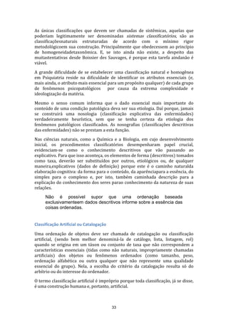 As únicas classificações que devem ser chamadas de sistêmicas, aquelas que
poderiam legitimamente ser denominadas sistemas classificatórios, são as
classificaçõesnaturais estruturadas de acordo com o mínimo rigor
metodológicoem sua construção. Principalmente que obedecessem ao princípio
de homogeneidadetaxonômica. E, se isto ainda não existe, a despeito das
muitastentativas desde Boissier des Sauvages, é porque esta tarefa aindanão é
viável.
A grande dificuldade de se estabelecer uma classificação natural e homogênea
em Psiquiatria reside na dificuldade de identificar os atributos essenciais (e,
mais ainda, o atributo mais essencial para um propósito qualquer) de cada grupo
de fenômenos psicopatológicos por causa da extrema complexidade e
ideologização da matéria.
Mesmo o senso comum informa que o dado essencial mais importante do
conteúdo de uma condição patológica deva ser sua etiologia. Daí porque, jamais
se construirá uma nosologia (classificação explicativa das enfermidades)
verdadeiramente heurística, sem que se tenha certeza da etiologia dos
fenômenos patológicos classificados. As nosografias (classificações descritivas
das enfermidades) não se prestam a esta função.
Nas ciências naturais, como a Química e a Biologia, em cujo desenvolvimento
inicial, os procedimentos classificatórios desempenharam papel crucial,
evidenciam-se como o conhecimento descritivos que vão passando ao
explicativo. Para que isso aconteça, os elementos de forma (descritivos) tomados
como taxa, deverão ser substituídos por outros, etiológicos ou, de qualquer
maneira,explicativos (dados de definição) porque este é o caminho naturalda
elaboração cognitiva: da forma para o conteúdo, da aparênciapara a essência, do
simples para o complexo e, por isto, também caminhada descrição para a
explicação do conhecimento dos seres parao conhecimento da natureza de suas
relações.
Não é possível supor que uma ordenação baseada
exclusivamenteem dados descritivos informe sobre a essência das
coisas ordenadas.

Classificação Artificial ou Catalogação
Uma ordenação de objetos deve ser chamada de catalogação ou classificação
artificial, (sendo bem melhor denominá-la de catálogo, lista, listagem, rol)
quando se origina em um táxon ou conjunto de taxa que não correspondem a
características essenciais (tidas como não naturais, impropriamente chamadas
artificiais) dos objetos ou fenômenos ordenados (como tamanho, peso,
ordenação alfabética ou outra qualquer que não represente uma qualidade
essencial do grupo). Nela, a escolha do critério da catalogação resulta só do
arbítrio ou do interesse do ordenador.
O termo classificação artificial é impróprio porque toda classificação, já se disse,
é uma construção humana e, portanto, artificial.

33

 