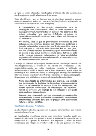 A rigor, as assim chamadas classificações artificiais não são classificações,
obedecendo-se ao significado rigoroso deste termo.
Estas classificações que se baseiam em características aparentes, quando
ordenam seres vivos podem ser chamadas classificações fenéticas (baseadas em
características fenotípicas dos seres biológicos).
A impropriedade da denominação classificação para as
ordenações não classificatórias, como as listas alfabéticas ou
quaisquer outras fundamentadas em atributos não essenciais das
coisas ordenadas, tem exercido influência perniciosa no
desenvolvimento científico e técnico, como é bem fácil de imaginar
ou reconhecer.
No entanto, sabe-se que as possibilidades heurísticas de uma
catalogação são mínimas, devendo ser inteiramente acidentais e
casuais, cabendo-lhe unicamente importância pragmática para a
finalidade para a qual tenha sido construída. Por isto, em geral,
não tem utilidade científica e não contribui para o desenvolvimento
da ciência e seu status científico é muito baixo. Talvez por esta
razão, pode-se encontrar catalogações de fatos arquitetadas
segundo critérios bastante acessórios que são apresentadas como
se fossem classificações naturais.
Catalogar ou fazer um rol de objetos é construir uma classificação artificial. Nas
classificaçõesnaturais, a escolha de um critério que corresponda a uma
característicaessencial da coisa classificada permite a utilização do
fenômenoslógico analítico naquilo que é mais importante àquele objeto ou
processoque está sendo classificado. Na catalogação, emprega-se o critérioque
interesse mais ao seu elaborador. O critério diferenciador deuma catalogação é
determinado pela utilidade que se pretende daquelarelação de coisas.
Numa classificação de enfermidades, por exemplo, sea utilidade
que ela pretender for disciplinar os diagnósticos e homogeneizaros
relatórios de produção de serviços (uma lista nosográfica),não
haverá qualquer necessidade da classificação ser heurística.
Talvez até deva ser um catálogo de fácil utilização e adequada
para aquilo que está destinado.
Contudo, se a pretensão for produzir uma nosologia quepossibilite
tratar enfermos e facilite o avanço do conhecimento sobre aquelas
enfermidades, atrabalho terá que ser produzir uma classificação
natural e, poristo, científica.
Classificações Clássicas e Prototípicas
As classificações clássicas operam com categorias características que formam
conjuntos homogêneos.
As classificações prototípicas operam com protótipos (modelos ideais) que
servem de referência. Nas primeiras dá-se a tendência de supervalorizar as
semelhanças e a ignorar as diferenças. Nas segundas, a maior ou menor
proximidade em relação ao protótipo pode se dar em qualquer dos traços

34

 