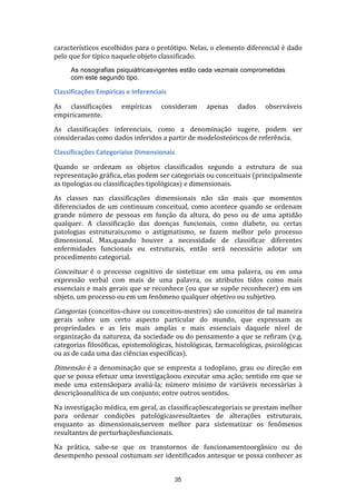 característicos escolhidos para o protótipo. Nelas, o elemento diferencial é dado
pelo que for típico naquele objeto classificado.
As nosografias psiquiátricasvigentes estão cada vezmais comprometidas
com este segundo tipo.

Classificações Empíricas e Inferenciais
As classificações
empiricamente.

empíricas

consideram

apenas

dados

observáveis

As classificações inferenciais, como a denominação sugere, podem ser
consideradas como dados inferidos a partir de modelosteóricos de referência.
Classificações Categoriaise Dimensionais
Quando se ordenam os objetos classificados segundo a estrutura de sua
representação gráfica, elas podem ser categoriais ou conceituais (principalmente
as tipologias ou classificações tipológicas) e dimensionais.
As classes nas classificações dimensionais não são mais que momentos
diferenciados de um continuum conceitual, como acontece quando se ordenam
grande número de pessoas em função da altura, do peso ou de uma aptidão
qualquer. A classificação das doenças funcionais, como diabete, ou certas
patologias estruturais,como o astigmatismo, se fazem melhor pelo processo
dimensional. Mas,quando houver a necessidade de classificar diferentes
enfermidades funcionais ou estruturais, então será necessário adotar um
procedimento categorial.

Conceituar é o processo cognitivo de sintetizar em uma palavra, ou em uma
expressão verbal com mais de uma palavra, os atributos tidos como mais
essenciais e mais gerais que se reconhece (ou que se supõe reconhecer) em um
objeto, um processo ou em um fenômeno qualquer objetivo ou subjetivo.

Categorias (conceitos-chave ou conceitos-mestres) são conceitos de tal maneira
gerais sobre um certo aspecto particular do mundo, que expressam as
propriedades e as leis mais amplas e mais essenciais daquele nível de
organização da natureza, da sociedade ou do pensamento a que se refiram (v.g.
categorias filosóficas, epistemológicas, histológicas, farmacológicas, psicológicas
ou as de cada uma das ciências específicas).

Dimensão é a denominação que se empresta a todoplano, grau ou direção em

que se possa efetuar uma investigaçãoou executar uma ação; sentido em que se
mede uma extensãopara avaliá-la; número mínimo de variáveis necessárias à
descriçãoanalítica de um conjunto; entre outros sentidos.
Na investigação médica, em geral, as classificaçõescategoriais se prestam melhor
para ordenar condições patológicasresultantes de alterações estruturais,
enquanto as dimensionais,servem melhor para sistematizar os fenômenos
resultantes de perturbaçõesfuncionais.
Na prática, sabe-se que os transtornos de funcionamentoorgânico ou do
desempenho pessoal costumam ser identificados antesque se possa conhecer as

35

 