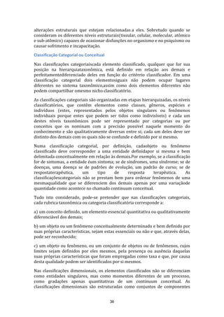 alterações estruturais que estejam relacionadas a eles. Sobretudo quando se
consideram os diferentes níveis estruturais(tissular, celular, molecular, atômico
e sub-atômico) capazes de ocasionar disfunções no organismo e no psiquismo ou
causar sofrimento e incapacitação.
Classificação Categorial ou Conceitual
Nas classificações categoriaiscada elemento classificado, qualquer que for sua
posição na hierarquiataxonômica, está definido em relação aos demais e
perfeitamentediferenciado deles em função do critérrio classificador. Em uma
classificação categorial dois elementosiguais não podem ocupar lugares
diferentes no sistema taxonômico,assim como dois elementos diferentes não
podem compartilhar omesmo nicho classificatório.
As classificações categoriais são organizadas em etapas hierarquizadas, os níveis
classificatórios, que contêm elementos como classes, gêneros, espécies e
indivíduos (estes, representados pelos objetos singulares ou fenômenos
individuais porque entes que podem ser tidos como indivisíveis) e cada um
destes níveis taxonômicos pode ser representado por categorias ou por
conceitos que os nominam com a precisão possível naquele momento do
conhecimento e são qualitativamente diversas entre si; cada um deles deve ser
distinto dos demais com os quais não se confunde e definido por si mesmo.
Numa classificação categorial, por definição, cadaobjeto ou fenômeno
classificado deve corresponder a uma entidade definidapor si mesma e bem
delimitada conceitualmente em relação às demais.Por exemplo, se a classificação
for de sintomas, a entidade éum sintoma; se de síndromes, uma síndrome; se de
doenças, uma doença se de padrões de evolução, um padrão de curso; se de
respostaterapêutica,
um
tipo
de
resposta
terapêutica.
As
classificaçõescategoriais não se prestam bem para ordenar fenômenos de uma
mesmaqualidade que se diferenciem dos demais apenas por uma variaçãode
quantidade como acontece no chamado continuum conceitual.
Tudo isto considerado, pode-se pretender que nas classificações categoriais,
cada rubrica taxonômica ou categoria classificatória corresponde a:
a) um conceito definido, um elemento essencial quantitativa ou qualitativamente
diferenciável dos demais;
b) um objeto ou um fenômeno conceitualmente determinado e bem definido por
suas próprias características, sejam estas essenciais ou não e que, através delas,
pode ser reconhecido;
c) um objeto ou fenômeno, ou um conjunto de objetos ou de fenômenos, cujos
limites sejam definidos por eles mesmos, pela presença ou ausência daquelas
suas próprias características que foram empregadas como taxa e que, por causa
desta qualidade podem ser identificados por si mesmos.
Nas classificações dimensionais, os elementos classificados não se diferenciam
como entidades singulares, mas como momentos diferentes de um processo,
como gradações apenas quantitativas de um continuum conceitual. As
classificações dimensionais são estruturadas como conjuntos de componentes
36

 