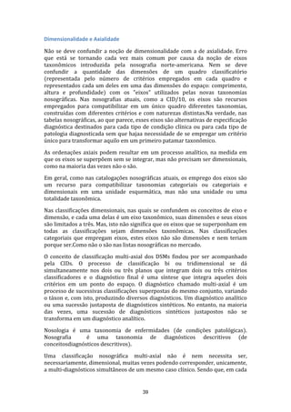 Dimensionalidade e Axialidade
Não se deve confundir a noção de dimensionalidade com a de axialidade. Erro
que está se tornando cada vez mais comum por causa da noção de eixos
taxonômicos introduzida pela nosografia norte-americana. Nem se deve
confundir a quantidade das dimensões de um quadro classificatório
(representada pelo número de critérios empregados em cada quadro e
representados cada um deles em uma das dimensões do espaço: comprimento,
altura e profundidade) com os "eixos" utilizados pelas novas taxonomias
nosográficas. Nas nosografias atuais, como a CID/10, os eixos são recursos
empregados para compatibilizar em um único quadro diferentes taxonomias,
construídas com diferentes critérios e com naturezas distintas.Na verdade, nas
tabelas nosográficas, ao que parece, esses eixos são alternativas de especificação
diagnóstica destinados para cada tipo de condição clínica ou para cada tipo de
patologia diagnosticada sem que hajaa necessidade de se empregar um critério
único para transformar aquilo em um primeiro patamar taxonômico.
As ordenações axiais podem resultar em um processo analítico, na medida em
que os eixos se superpõem sem se integrar, mas não precisam ser dimensionais,
como na maioria das vezes não o são.
Em geral, como nas catalogações nosográficas atuais, os emprego dos eixos são
um recurso para compatibilizar taxonomias categoriais ou categoriais e
dimensionais em uma unidade esquemática, mas não una unidade ou uma
totalidade taxonômica.
Nas classificações dimensionais, nas quais se confundem os conceitos de eixo e
dimensão, e cada uma delas é um eixo taxonômico, suas dimensões e seus eixos
são limitados a três. Mas, isto não significa que os eixos que se superponham em
todas as classificações sejam dimensões taxonômicas. Nas classificações
categoriais que empregam eixos, estes eixos não são dimensões e nem teriam
porque ser.Como não o são nas listas nosográficas no mercado.
O conceito de classificação multi-axial dos DSMs findou por ser acompanhado
pela CIDs. O processo de classificação bi ou tridimensional se dá
simultaneamente nos dois ou três planos que integram dois ou três critérios
classificadores e o diagnóstico final é uma síntese que integra aqueles dois
critérios em um ponto do espaço. O diagnóstico chamado multi-axial é um
processo de sucessivas classificações superpostas do mesmo conjunto, variando
o táxon e, com isto, produzindo diversos diagnósticos. Um diagnóstico analítico
ou uma sucessão justaposta de diagnósticos sintéticos. No entanto, na maioria
das vezes, uma sucessão de diagnósticos sintéticos justapostos não se
transforma em um diagnóstico analítico.
Nosologia é uma taxonomia de enfermidades (de condições patológicas).
Nosografia
é uma taxonomia de diagnósticos descritivos (de
conceitosdiagnósticos descritivos).
Uma classificação nosográfica multi-axial não é nem necessita ser,
necessariamente, dimensional, muitas vezes podendo corresponder, unicamente,
a multi-diagnósticos simultâneos de um mesmo caso clínico. Sendo que, em cada

39

 