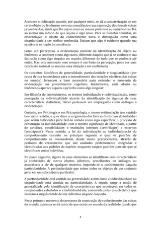 Acontece a indiciação quando, por qualquer meio, se dá a caracterização de um
certo objeto ou fenômeno novo na consciência e sua separação das demais coisas
já conhecidas, ainda que lhe sejam mais ou menos próximas ou semelhantes. Há,
ao menos um indício de que aquilo é algo novo. Para os filósofos tomistas, na
evidenciação o objeto do conhecimento novo é distinguido como uma
singularidade a ser melhor conhecida. Diziam que algo é evidente quando sua
existência se impõe à consciência.
Como ato perceptivo, a evidenciação consiste na identificação do objeto ou
fenômeno a conhecer como algo novo, diferente daquilo que já se conhece e sua
distinção como algo singular no mundo, diferente de tudo que se conhecia até
então. Mas este momento nem sempre é um fruto da percepção, pode ser uma
conclusão racional ou mesmo uma intuição a ser confirmada
Os conceitos filosóficos de generalidade, particularidade e singularidade (por
causa de sua importância para o entendimento das relações objetivas das coisas
no mundo) fornecem a base necessária para entender o momento da
evidenciação no procedimento cognitivo. Inicialmente, cada objeto ou
fenômenos aparece a quem o percebe como algo singular.
Em filosofia do conhecimento, os termos individuação e individualização, como
percepção da individualidade através da identificação de algumas de suas
características distintivas, talvez pudessem ser empregados como análogos à
evidenciação.
Contudo, em Psicologia e em Psicopatologia, o termo evidenciação tem sentido
bem mais restrito, e quer dizer o surgimento dos fatores distintivos do indivíduo
que sejam suficientes para fazê-lo notado como algo específico; o processo de
construção da individualidade, com o mesmo significado de identidade, a partir
de aptidões, possibilidades e estímulos internos (centrífugos) e externos
(centrípetos). Neste sentido, a lei da individuação ou individualização do
comportamento consiste no princípio segundo o qual os padrões de
comportamento se desenvolvem, desde muito precocemente, através de
períodos de crescimento que são unidades perfeitamente integradas e
identificadas aos padrões da espécie, enquanto surgem padrões parciais que se
identificam com o indivíduo.
No passo seguinte, alguns de seus elementos se identificam com características
já conhecidas de outros objetos idênticos, semelhantes ou análogos ou
associáveis a ele de qualquer maneira, impondo-se o conhecimento daquela
particularidade. A particularidade que reúne todos os objetos de um conjunto
geral em um subconjunto particular.
A particularidade está contida na generalidade assim como a individualidade ou
singularidade está contida na particularidade. A seguir, surge a noção de
generalidade pela identificação de características que acontecem em todos os
componentes estudados e a individualidade, assinalada pelas característica que
marcam a singularidade de um indivíduo daquele conjunto.
Neste primeiro momento do processo de construção do conhecimento das coisas
do mundo, a pessoa se dá conta de que existe no mundo da realidade (ainda que

4

 