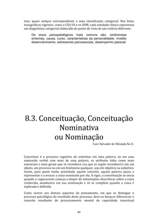 eixo, quase sempre correspondente a uma classificação categorial. Nas listas
nosográficas vigentes, como a CID/10 e os DSM, cada entidade clínica representa
um diagnóstico categorial elaborado do ponto de vista de um critério diferente.
Os eixos psicopatológicos mais comuns são: síndromese
sintomas, causa, curso, características da personalidade, níveldo
desenvolvimento, estressores psicossociais, desempenho pessoal.

8.3. Conceituação, Conceituação
Nominativa
ou Nominação
Luiz Salvador de Miranda Sá Jr.

Conceituar é o processo cognitivo de sintetizar em uma palavra, ou em uma
expressão verbal com mais de uma palavra, os atributos tidos como mais
essenciais e mais gerais que se reconhece (ou que se supõe reconhecer) em um
objeto, um processo ou em um fenômeno qualquer, seja ele objetivo ou subjetivo.
Assim, para quem tenha assimilado aquele conceito, aquela palavra passa a
representar e a evocar a coisa nominada por ela. A rigor, a conceituação se inicia
quando o cognoscente começa a dispor de informações descritivas sobre a coisa
conhecida, amadurece em sua nominação e só se completa quando a coisa é
explicada e definida.
Como ocorre aos demais aspectos do pensamento, em que se distingue o
processo psicológico do resultado deste processo, deve-se busacar diferenciar o
conceito resultante do processamento mental da capacidade conceitual

40

 
