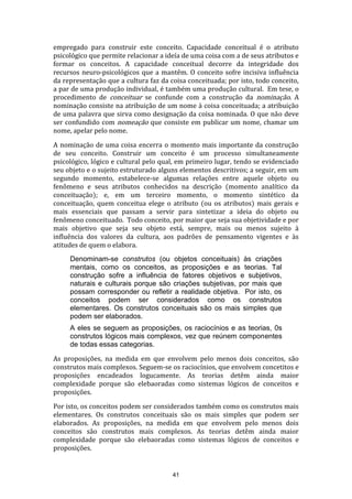 empregado para construir este conceito. Capacidade conceitual é o atributo
psicológico que permite relacionar a ideía de uma coisa com a de seus atributos e
formar os conceitos. A capacidade conceitual decorre da integridade dos
recursos neuro-psicológicos que a mantêm. O conceito sofre incisiva influência
da representação que a cultura faz da coisa conceituada; por isto, todo conceito,
a par de uma produção individual, é também uma produção cultural. Em tese, o
procedimento de conceituar se confunde com a construção da nominação. A
nominação consiste na atribuição de um nome à coisa conceituada; a atribuição
de uma palavra que sirva como designação da coisa nominada. O que não deve
ser confundido com nomeação que consiste em publicar um nome, chamar um
nome, apelar pelo nome.
A nominação de uma coisa encerra o momento mais importante da construção
de seu conceito. Construir um conceito é um processo simultaneamente
psicológico, lógico e cultural pelo qual, em primeiro lugar, tendo se evidenciado
seu objeto e o sujeito estruturado alguns elementos descritivos; a seguir, em um
segundo momento, estabelece-se algumas relações entre aquele objeto ou
fenômeno e seus atributos conhecidos na descrição (momento analítico da
conceituação); e, em um terceiro momento, o momento sintético da
conceituação, quem conceitua elege o atributo (ou os atributos) mais gerais e
mais essenciais que passam a servir para sintetizar a ideia do objeto ou
fenômeno conceituado. Todo conceito, por maior que seja sua objetividade e por
mais objetivo que seja seu objeto está, sempre, mais ou menos sujeito à
influência dos valores da cultura, aos padrões de pensamento vigentes e às
atitudes de quem o elabora.
Denominam-se construtos (ou objetos conceituais) às criações
mentais, como os conceitos, as proposições e as teorias. Tal
construção sofre a influência de fatores objetivos e subjetivos,
naturais e culturais porque são criações subjetivas, por mais que
possam corresponder ou refletir a realidade objetiva. Por isto, os
conceitos podem ser considerados como os construtos
elementares. Os construtos conceituais são os mais simples que
podem ser elaborados.
A eles se seguem as proposições, os raciocínios e as teorias, 0s
construtos lógicos mais complexos, vez que reúnem componentes
de todas essas categorias.
As proposições, na medida em que envolvem pelo menos dois conceitos, são
construtos mais complexos. Seguem-se os raciocínios, que envolvem concetitos e
proposições encadeados logucamente. As teorias detêm ainda maior
complexidade porque são elebaoradas como sistemas lógicos de conceitos e
proposições.
Por isto, os conceitos podem ser considerados também como os construtos mais
elementares. Os construtos conceituais são os mais simples que podem ser
elaborados. As proposições, na medida em que envolvem pelo menos dois
conceitos são construtos mais complexos. As teorias detêm ainda maior
complexidade porque são elebaoradas como sistemas lógicos de conceitos e
proposições.

41

 