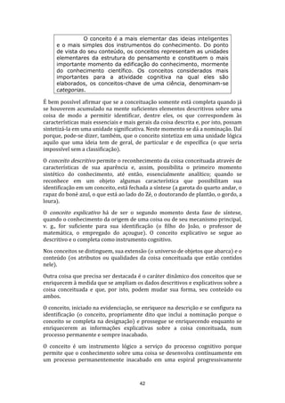O conceito é a mais elementar das ideias inteligentes
e o mais simples dos instrumentos do conhecimento. Do ponto
de vista do seu conteúdo, os conceitos representam as unidades
elementares da estrutura do pensamento e constituem o mais
importante momento da edificação do conhecimento, mormente
do conhecimento científico. Os conceitos considerados mais
importantes para a atividade cognitiva na qual eles são
elaborados, os conceitos-chave de uma ciência, denominam-se
categorias.

É bem possível afirmar que se a conceituação somente está completa quando já
se houverem acumulado na mente suficientes elementos descritivos sobre uma
coisa de modo a permitir identificar, dentre eles, os que correspondem às
características mais essenciais e mais gerais da coisa descrita e, por isto, possam
sintetizá-la em uma unidade significativa. Neste momento se dá a nominação. Daí
porque, pode-se dizer, também, que o conceito sintetiza em uma unidade lógica
aquilo que uma ideia tem de geral, de particular e de específica (o que seria
impossível sem a classificação).
O conceito descritivo permite o reconhecimento da coisa conceituada através de
características de sua aparência e, assim, possibilita o primeiro momento
sintético do conhecimento, até então, essencialmente analítico; quando se
reconhece em um objeto algumas característica que possibilitam sua
identificação em um conceito, está fechada a síntese (a garota do quarto andar, o
rapaz do boné azul, o que está ao lado do Zé, o doutorando de plantão, o gordo, a
loura).
O conceito explicativo há de ser o segundo momento desta fase de síntese,
quando o conhecimento da origem de uma coisa ou de seu mecanismo principal,
v. g., for suficiente para sua identificação (o filho do João, o professor de
matemática, o empregado do açougue). O conceito explicativo se segue ao
descritivo e o completa como instrumento cognitivo.
Nos conceitos se distinguem, sua extensão (o universo de objetos que abarca) e o
conteúdo (os atributos ou qualidades da coisa conceituada que estão contidos
nele).
Outra coisa que precisa ser destacada é o caráter dinâmico dos conceitos que se
enriquecem à medida que se ampliam os dados descritivos e explicativos sobre a
coisa conceituada e que, por isto, podem mudar sua forma, seu conteúdo ou
ambos.
O conceito, iniciado na evidenciação, se enriquece na descrição e se configura na
identificação (o conceito, propriamente dito que inclui a nominação porque o
conceito se completa na designação) e prossegue se enriquecendo enquanto se
enriquecerem as informações explicativas sobre a coisa conceituada, num
processo permanente e sempre inacabado.
O conceito é um instrumento lógico a serviço do processo cognitivo porque
permite que o conhecimento sobre uma coisa se desenvolva contínuamente em
um processo permanentemente inacabado em uma espiral progressivamente

42

 