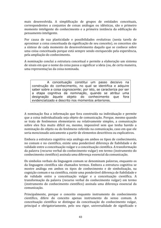mais desenvolvida. A simplificação de grupos de entidades conceituais,
correspondentes a conjuntos de coisas análogas ou idênticas, são o primeiro
momento inteligente do conhecimento e a primeira instância da edificação do
pensamento inteligente.
Por causa de sua plasticidade e possibilidades evolutivas (nesta tarefa de
aproximar a coisa conceituada da significação de seu conceito), os conceitos são
a síntese de cada momento do desenvolvimento daquilo que se conhece sobre
uma coisa conceituada porque está sempre sendo enriquecido pela experiência,
pela ampliação do conhecimento.
A nominação conclui a estrutura conceitual e permite a elaboração um sistema
de sinais em que o nome da coisa passa a significar a ideia (ou, de certa maneira,
uma representaç!ao da coisa nominada.

A conceituação constitui um passo decisivo na
construção do conhecimento, no qual se identifica e adquire
saber sobre a coisa cognoscente; por isto, se caracteriza por ser
a etapa cognitiva da nominação, quando se atribui uma
designação àquele objeto do conhecimento que fora
evidencializado e descrito nos momentos anteriores.

A nominação fixa a informação que fora construída na individuação e permite
que a coisa individualizada seja objeto de comunicação. Porque, mesmo quando
se trata de fenômenos elementares ou relativamente simples, a comunicação
sobre eles fica muito difícil ou, mesmo, impossível sem que tenha havido a
nominação do objeto ou do fenômeno referido na comunicação, caso em que ele
seria mencionado unicamente a partir de elementos descritivos ou explicativos.
Embora a estrutura cognitiva seja análoga em ambos os tipos de conhecimento,
no comum e no científico, existe uma ponderável diferença de fiabilidade e de
validade entre a conceituação vulgar e a conceituação científica. A transformação
da palavra (recurso verbal do conhecimento vulgar) em termo (instrumento do
conhecimento científico) assinala uma diferença essencial da comunicação.
Os simbolos verbais da linguagem comum se denominam palavras, enquanto os
da linguagem científica são chamados termos. Embora a estrutura cognitiva se
mostre análoga em ambos os tipos de conhecimento e de simbolização, na
cognição comum e na científica, existe uma ponderável diferença de fiabilidade e
de validade entre a conceituação vulgar e a conceituação científica. A
transformação da palavra (recurso verbal do conhecimento vulgar) em termo
(instrumento do conhecimento científico) assinala uma diferença essencial da
comunicação.
Principalmente, porque o conceito enquanto instrumento do conhecimento
científico, difere do conceito apenas instrumento do senso comum. A
conceituação científica se distingue da conceituação do conhecimento vulgar,
principal e obrigatoriamente, pelo seu rigor, universalidade de significado e

43

 