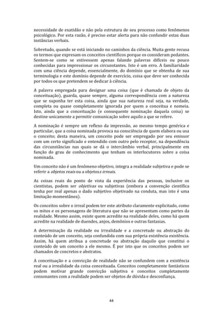 necessidade de exatidão e não pela estrutura de seu processo como fenômenos
psicológico. Por esta razão, é preciso estar alerta para não confundir estas duas
instâncias verbais.
Sobretudo, quando se está iniciando no caminhos da ciência. Muita gente recusa
os termos que expresam os conceitos científicos porque os consideram pedantes.
Sentem-se como se estivessem apenas falando palavras difíceis ou pouco
conhecidas para impressionar os circunstantes. Isto é um erro. A familiaridade
com uma ciência depende, essencialmente, do domínio que se obtenha de sua
terminologia e este domínio depende de exercício, coisa que deve ser conhecida
por todos os que pretendem se dedicar à ciência.
A palavra empregada para designar uma coisa (que é chamada de objeto da
conceituação), guarda, quase sempre, alguma correspondência com a natureza
que se suponha ter esta coisa, ainda que sua natureza real seja, na verdade,
completa ou quase completamente ignorada por quem a conceitua e nomeia.
Isto, ainda que a conceituação (e consequente nominação daquela coisa) se
destine unicamente a permitir comunicação sobre aquilo a que se refere.
A nominação é sempre um reflexo da impressão, ao mesmo tempo genérica e
particular, que a coisa nominada provoca na consciência de quem elabora ou usa
o conceito; desta maneira, um conceito pode ser empregado por seu emissor
com um certo significado e entendido com outro pelo receptor, na dependência
das circunstâncias nas quais se dá o intercâmbio verbal, principalmente em
função do grau de conhecimento que tenham os interlocutores sobre a coisa
nominada.
Um conceito não é um fenômeno objetivo, integra a realidade subjetiva e pode se
referir a objetos reais ou a objetoss irreais.
As coisas reais do ponto de vista da experiência das pessoas, inclusive os
cientistas, podem ser objetivas ou subjetivas (embora a convenção científica
tenha por real apenas o dado subjetivo objetivado na conduta, mas isto é uma
limitação momentânea).
Os conceitos sobre o irreal podem ter este atributo claramente explicitado, como
os mitos e os personagens de literatura que não se apresentam como partes da
realidade. Mesmo assim, existe quem acredite na realidade deles, como há quem
acredite na realidade de duendes, anjos, demônios e outras fantasias.
A determinação da realidade ou irrealidade e a concretude ou abstração do
conteúdo de um conceito, seja confundida com sua própria existência existência.
Assim, há quem atribua a concretude ou abstração daquilo que constitui o
conteúdo de um conceito a ele mesmo. É por isto que os conceitos podem ser
chamados de concretos e abstratos.
A conceituação e a convicção de realidade não se confundem com a existência
real ou a irrealidade da coisa conceituada. Conceitos completamente fantásticos
podem motivar grande convicção subjetiva e conceitos completamente
consonantes com a realidade podem ser objetos de dúvida e desconfiança.

44

 
