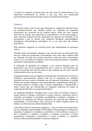 A noção de categoria (conceito-chave em uma área do conhecimento) é um
importante instrumento da ciência e, por isto, deve ser considerada
particularmente por quem pretende avançar no estudo desta matéria.

Categorias
Em sentido estrito, como se usa aqui, denomina-se categorias (conceitos-chave
ou conceitos-mestres, que também podem ser chamados de categorias
conceituais) aos conceitos de tal maneira gerais sobre um certo aspecto
particular do mundo, que expressam as propriedades e as leis mais amplas e
mais essenciais daquele nível de organização da natureza, da sociedade ou do
pensamento a que se refiram (v.g. categorias filosóficas, epistemológicas,
histológicas, farmacológicas, psicológicas ou as de cada uma das ciências
específicas).
Kant chamava categorias ao conceitos puros que independiam de quaisquer
outros.
Também pode-se denominar categoria a um conceito mais ou menos bem bem
descrito, ainda que inexplicado e mal-definido, uma noção. Mas, também pode
ser chamado de noção um conceito descritivo, ainda que bem caracterizado.
Como se vê, o conceito de categoria carece da necessária precisão e unicidade,
devendo ter especificado seu sentido.
A atribuição da qualidade de categoria a um conceito depende, pois, da
importância que ele tem especificamente para o ramo do conhecimento que
estiver em questão. Um conceito pode ser uma categoria em um certo ramo do
conhecimento e não o ser em outro.
Categorias dialéticas são as categorias compostas por conceitos que se referem a
fenômenos aparentemente opostos, mas que se completam, na realidade,
inexistem um sem o outro e traduzem, em sua aparente contradição, a unidade
dialética do mundo. Categorias como generalização e especificação, abstração e
concreção, matéria e energia, corpo e mente, simplicidade e complexidade e
tantas outras que são consideradas as categorias dialéticas do campo do
conhecimento filosófico, as categorias filosóficas.
As categorias filosóficas abrangem tudo o que existe na natureza (espaço e
tempo, matéria e energia, o particular e o geral, essência e aparência, forma e
conteúdo, necessidade e casualidade, possibilidade e realidade, o absoluto e o
relativo). As categorias das ciências específicas são conceitos que refletem as
propriedades e características mais essenciais do objeto daquela ciência em
estudo e se referem às suas ideias fundamentais.
Cada ciência deve ter claras suas categorias, e seus conceitos mais importantes
por sua amplitude e generalidade. Na Psicologia e Psicopatologia, se destacam as
categorias: o psíquico e o somático, a consciência e a inconsciência, o prazer e a
dor, a excitação e a inibição, o imediato e o mediato, o passado e o futuro
(experiência e aspiração), o individual e o social, o objetivo e o subjetivo.
Diversas ciências podem partilhar as mesmas categorias.
46

 