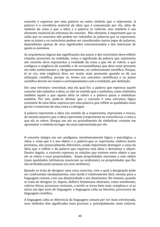 conceito é expresso por uma palavra ou outro símbolo que o represente. A
palavra é o envoltório material da ideia que é comunicada por ela, além de
símbolo da coisa a que a ideia e a palavra se referem, mas também é um
elemento essencial da estrutura do conceito. Não obstante, é importante que se
saiba que os conceitos não podem ser reduzidos às palavras que os expressam,
nem os juízos e os raciocínios podem ser considerados meros jogos de palavras,
dependentes apenas de seus significados convencionados e dos interesses de
quem os nominou.
As arquiteturas lógicas das significações dos juízos e dos raciocínios deve refletir
relações presentes na realidade, como o significado da palavra que representa
um conceito deve representar a realidade da coisa a que ele se refere; o que
configura a exigência de exatidão e de verossimilhança que deve estar presente
em todo conhecimento e, obrigatoriamente, no conhecimento científico. Porque,
já se viu, esta exigência deve ser muito mais premente quando se dá sua
utilização científica, porque os termo (ou conceitos científicos) e os juízos
científico devem ser exatos e correspondentes com a realidade, por definição.
Em uma estrutura conceitual, seja ela qual for, a palavra que expressa aquele
conceito não substitui a ideia, se não no sentido que a simboliza, como simboliza
também aquilo a que aquela ideia se refere e a palavra passa a simbolizar
também. Por isto, pode-se afirmar que o conceito é uma estrutura lógica
constante de uma ideia, expressa por uma palavra, que reflete as qualidades mais
gerais e essenciais de uma coisa e a designa.
A palavra representa a ideia (no sentido de a reapresenta, representa e evoca),
da mesma maneira que a ideia representa (reapresenta na consciência) a coisa a
que ela se refere. Porque om ato ou procedimento de simbolizar consiste em
apresentar o símbolo no lugar da coisa representada por ele.

O conceito integra em um amálgama, simultaneamente lógico e psicológico, a
ideia, a coisa que é o seu objeto e a palavra que os representa, embora muito
próximos, são essencialmente diferentes, sendo importante distinguir a coisa da
ideia que o reflete e da palavra que expressa esta ideia e denomina o objeto.
Doutro ângulo, o conceito expressa as relações que existem entre objeto a que
ele se refere e suas propriedades. Sejam propriedades inerentes a este objeto
(suas qualidades intrínsecas essenciais ou acidentais) ou propriedades que lhe
são atribuídas pelas pessoas (os seus atributos)
Quando se trata de designar uma coisa concreta, com a qual a designação pode
ser confrontada imediatamente, esta tarefa é relativamente fácil, mesmo para a
linguagem comum, com sua dinamicidade e seu dinamismo. No entanto, quando
se trata de designar (e, depois, definir) fenômenos abstratos, como sentimento,
valores éticos, processos racionais, a tarefa se torna bem mais complexa e aí se
inicia um tipo novo de linguagem: a linguagem culta ou literária, precursora da
linguagem científica.
A linguagem culta se diferencia da linguagem comum por ser mais estruturada,
seus símbolos têm significados mais precisos e, principalmente, mais estáveis.

49

 
