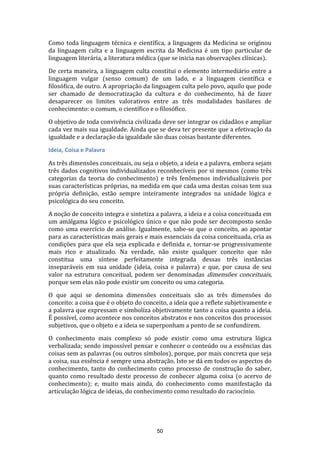 Como toda linguagem técnica e científica, a linguagem da Medicina se originou
da linguagem culta e a linguagem escrita da Medicina é um tipo particular de
linguagem literária, a literatura médica (que se inicia nas observações clínicas).
De certa maneira, a linguagem culta constitui o elemento intermediário entre a
linguagem vulgar (senso comum) de um lado, e a linguagem científica e
filosófica, de outro. A apropriação da linguagem culta pelo povo, aquilo que pode
ser chamado de democratização da cultura e do conhecimento, há de fazer
desaparecer os limites valorativos entre as três modalidades basilares de
conhecimento: o comum, o científico e o filosófico.
O objetivo de toda convivência civilizada deve ser integrar os cidadãos e ampliar
cada vez mais sua igualdade. Ainda que se deva ter presente que a efetivação da
igualdade e a declaração da igualdade são duas coisas bastante diferentes.
Ideia, Coisa e Palavra
As três dimensões conceituais, ou seja o objeto, a ideia e a palavra, embora sejam
três dados cognitivos individualizados reconhecíveis por si mesmos (como três
categorias da teoria do conhecimento) e três fenômenos individualizáveis por
suas características próprias, na medida em que cada uma destas coisas tem sua
própria definição, estão sempre inteiramente integrados na unidade lógica e
psicológica do seu conceito.
A noção de conceito integra e sintetiza a palavra, a ideia e a coisa conceituada em
um amálgama lógico e psicológico único e que não pode ser decomposto senão
como uma exercício de análise. Igualmente, sabe-se que o conceito, ao apontar
para as características mais gerais e mais essenciais da coisa conceituada, cria as
condições para que ela seja explicada e definida e, tornar-se progressivamente
mais rico e atualizado. Na verdade, não existe qualquer conceito que não
constitua uma síntese perfeitamente integrada dessas três instâncias
inseparáveis em sua unidade (ideia, coisa e palavra) e que, por causa de seu
valor na estrutura conceitual, podem ser denominadas dimensões conceituais,
porque sem elas não pode existir um conceito ou uma categoria.
O que aqui se denomina dimensões conceituais são as três dimensões do
conceito: a coisa que é o objeto do conceito, a ideia que a reflete subjetivamente e
a palavra que expressam e simboliza objetivamente tanto a coisa quanto a ideia.
É possível, como acontece nos conceitos abstratos e nos conceitos dos processos
subjetivos, que o objeto e a ideia se superponham a ponto de se confundirem.
O conhecimento mais complexo só pode existir como uma estrutura lógica
verbalizada; sendo impossível pensar e conhecer o conteúdo ou a essências das
coisas sem as palavras (ou outros símbolos), porque, por mais concreta que seja
a coisa, sua essência é sempre uma abstração. Isto se dá em todos os aspectos do
conhecimento, tanto do conhecimento como processo de construção do saber,
quanto como resultado deste processo de conhecer alguma coisa (o acervo de
conhecimento); e, muito mais ainda, do conhecimento como manifestação da
articulação lógica de ideias, do conhecimento como resultado do raciocínio.

50

 
