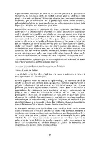 A possibilidade psicológica de abstrair decorre da qualidade do pensamento
inteligente, da capacidade simbólico-verbal; nenhum grau de abstração seria
possível sem palavras. Porque é impossível abstrair sem elas ou outros recursos
simbólicos que as substituam. Até a generaliação sobre coisas concretas,
redundaria insuficiente até para o conhecimento vulgar. Ao mesmo tempo, seria
impossível raciocinar sem abstrair ou generalizar.
Pensamento inteligente e linguagem são duas dimensões inseparáveis do
conhecimento e absolutamente em interação; sendo impraticável determinar
qual é primário ou secundário em relação ao outro ou, mesmo, separá-las na
unidade do conceito. O conceito inexistiria sem palavras ou outros signos
capazes de simbolizar os objetos, mas não se pode reduzir o conceito à palavra,
como ele não pode ser reduzido à ideia que transmite. Esta característica que
têm os conceitos, de serem essencialmente (mas não exclusivamente) verbais,
ainda que sempre simbólicos, não se refere apenas aos símbolos dos
conhecimentos mais elementares; pois se sabe que os conhecimentos mais
complexos são, em verdade, sistemas conceituais, sistema simbólicos mais ou
menos complexos, que podem ser organizados sob a forma de juízos ou de
raciocínios ou de sistemas de teorias -conceitos, categorias, juízos e raciocínios.
Todo conhecimento, qualquer que for sua complexidade ou natureza, há de ter
sua estrutura composta por três colunas-mestras:
- a coisa a conhecer (seja uma coisa concreta ou abstrata),
- uma estrutura de ideias e
- um símbolo verbal (ou não-verbal) que representa e materializa a coisa e a
ideia e possibilita sua comunicação.
Questão cognitiva maior no estudo da epistemologia, no momento atual do
estudo das ciência que confluem para a psiquiatria, é saber se as palavras são o
próprio conhecimento ou unicamente sua expressão, porque esta é uma
polêmica que ocorre frequentemente na ciência atual. Para os empiristas e
pragmatistas de ascendência norte-americana, os novos nominalistas, as
palavras são o objeto da investigação científica, não as coisa. Por isto,
preocupam-se mais com os diagnósticos do que com as patologias como
elementos da realidade. Consequentemente, confundem a nosotaxia (qualquer
sistematização de enfermidades), a nosografia (organização sistemática dos
diagnósticos) com e a nosologia (estudo das entidades clínicas, sistematização
das entidades nosológicas a partir de seus elementos explicativos).
As formas das palavras, seus significados e seus conteúdos sintáticos são apenas
dados convencionais, inexistindo uma relação direta entre o som das palavras e o
significado que elas representam; mas o conhecimento que elas comunicam deve
ser muito mais que uma convenção ou uma mera construção imposta pela
utilidade. Não deve haver necessidade de saber se os conceitos se referem às
palavras ou às coisas. Referem-se a ambos, porque as palavras, as coisas e as
ideias são inseparáveis na unidade conceitual. Quando se menciona um
diagnóstico, este deve se referir à uma patologia.

51

 