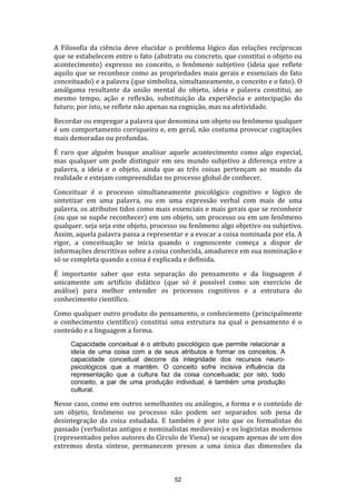 A Filosofia da ciência deve elucidar o problema lógico das relações recíprocas
que se estabelecem entre o fato (abstrato ou concreto, que constitui o objeto ou
acontecimento) expresso no conceito, o fenômeno subjetivo (ideia que reflete
aquilo que se reconhece como as propriedades mais gerais e essenciais do fato
conceituado) e a palavra (que simboliza, simultaneamente, o conceito e o fato). O
amálgama resultante da união mental do objeto, ideia e palavra constitui, ao
mesmo tempo, ação e reflexão, substituição da experiência e antecipação do
futuro; por isto, se reflete não apenas na cognição, mas na afetividade.
Recordar ou empregar a palavra que denomina um objeto ou fenômeno qualquer
é um comportamento corriqueiro e, em geral, não costuma provocar cogitações
mais demoradas ou profundas.
É raro que alguém busque analisar aquele acontecimento como algo especial,
mas qualquer um pode distinguir em seu mundo subjetivo a diferença entre a
palavra, a ideia e o objeto, ainda que as três coisas pertençam ao mundo da
realidade e estejam compreendidas no processo global de conhecer.
Conceituar é o processo simultaneamente psicológico cognitivo e lógico de
sintetizar em uma palavra, ou em uma expressão verbal com mais de uma
palavra, os atributos tidos como mais essenciais e mais gerais que se reconhece
(ou que se supõe reconhecer) em um objeto, um processo ou em um fenômeno
qualquer. seja seja este objeto, processo ou fenômeno algo objetivo ou subjetivo.
Assim, aquela palavra passa a representar e a evocar a coisa nominada por ela. A
rigor, a conceituação se inicia quando o cognoscente começa a dispor de
informações descritivas sobre a coisa conhecida, amadurece em sua nominação e
só se completa quando a coisa é explicada e definida.
É importante saber que esta separação do pensamento e da linguagem é
unicamente um artifício didático (que só é possível como um exercício de
análise) para melhor entender os processos cognitivos e a estrutura do
conhecimento científico.
Como qualquer outro produto do pensamento, o conheciemnto (principalmente
o conhecimento científico) constitui uma estrutura na qual o pensamento é o
conteúdo e a linguagem a forma.
Capacidade conceitual é o atributo psicológico que permite relacionar a
ideía de uma coisa com a de seus atributos e formar os conceitos. A
capacidade conceitual decorre da integridade dos recursos neuropsicológicos que a mantêm. O conceito sofre incisiva influência da
representação que a cultura faz da coisa conceituada; por isto, todo
conceito, a par de uma produção individual, é também uma produção
cultural.

Nesse caso, como em outros semelhantes ou análogos, a forma e o conteúdo de
um objeto, fenômeno ou processo não podem ser separados sob pena de
desintegração da coisa estudada. E também é por isto que os formalistas do
passado (verbalistas antigos e nominalistas medievais) e os logicistas modernos
(representados pelos autores do Círculo de Viena) se ocupam apenas de um dos
extremos desta síntese, permanecem presos a uma única das dimensões da

52

 