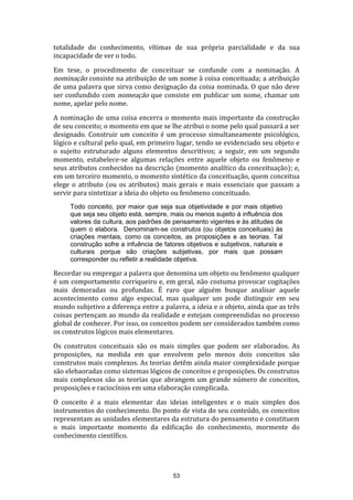 totalidade do conhecimento, vítimas de sua própria parcialidade e da sua
incapacidade de ver o todo.
Em tese, o procedimento de conceituar se confunde com a nominação. A
nominação consiste na atribuição de um nome à coisa conceituada; a atribuição
de uma palavra que sirva como designação da coisa nominada. O que não deve
ser confundido com nomeação que consiste em publicar um nome, chamar um
nome, apelar pelo nome.
A nominação de uma coisa encerra o momento mais importante da construção
de seu conceito; o momento em que se lhe atribui o nome pelo qual passará a ser
designado. Construir um conceito é um processo simultaneamente psicológico,
lógico e cultural pelo qual, em primeiro lugar, tendo se evidenciado seu objeto e
o sujeito estruturado alguns elementos descritivos; a seguir, em um segundo
momento, estabelece-se algumas relações entre aquele objeto ou fenômeno e
seus atributos conhecidos na descrição (momento analítico da conceituação); e,
em um terceiro momento, o momento sintético da conceituação, quem conceitua
elege o atributo (ou os atributos) mais gerais e mais essenciais que passam a
servir para sintetizar a ideia do objeto ou fenômeno conceituado.
Todo conceito, por maior que seja sua objetividade e por mais objetivo
que seja seu objeto está, sempre, mais ou menos sujeito à influência dos
valores da cultura, aos padrões de pensamento vigentes e às atitudes de
quem o elabora. Denominam-se construtos (ou objetos conceituais) às
criações mentais, como os conceitos, as proposições e as teorias. Tal
construção sofre a infuência de fatores objetivos e subjetivos, naturais e
culturais porque são criações subjetivas, por mais que possam
corresponder ou refletir a realidade objetiva.

Recordar ou empregar a palavra que denomina um objeto ou fenômeno qualquer
é um comportamento corriqueiro e, em geral, não costuma provocar cogitações
mais demoradas ou profundas. É raro que alguém busque analisar aquele
acontecimento como algo especial, mas qualquer um pode distinguir em seu
mundo subjetivo a diferença entre a palavra, a ideia e o objeto, ainda que as três
coisas pertençam ao mundo da realidade e estejam compreendidas no processo
global de conhecer. Por isso, os conceitos podem ser considerados também como
os construtos lógicos mais elementares.
Os construtos conceituais são os mais simples que podem ser elaborados. As
proposições, na medida em que envolvem pelo menos dois conceitos são
construtos mais complexos. As teorias detêm ainda maior complexidade porque
são elebaoradas como sistemas lógicos de conceitos e proposições. Os construtos
mais complexos são as teorias que abrangem um grande número de conceitos,
proposições e raciocínios em uma elaboração complicada.
O conceito é a mais elementar das ideias inteligentes e o mais simples dos
instrumentos do conhecimento. Do ponto de vista do seu conteúdo, os conceitos
representam as unidades elementares da estrutura do pensamento e constituem
o mais importante momento da edificação do conhecimento, mormente do
conhecimento científico.

53

 
