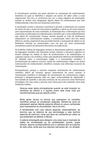 A conceituação constitui um passo decisivo na construção do conhecimento;
momento no qual se identifica e adquire um marco de saber sobre a coisa
cognoscente. Por isto, se caracteriza por ser a etapa cognitiva da nominação,
quando se atribui uma designação àquele objeto do conhecimento que fora
evidencializado e descrito nos momentos anteriores.
A nominação conclui a estrutura conceitual e permite a elaboração um sistema
de sinais em que o nome da coisa passa a significar a ideia ou, de certa maneira,
uma representação da coisa nominada. A nominação fixa a informação que fora
construída na indiciação (ou individuação) e permite que a coisa individualizada
seja objeto de comunicação. Porque, mesmo quando se trata de fenômenos
elementares ou relativamente simples, a comunicação sobre eles fica muito
difícil ou, mesmo, impossível sem que tenha havido a nominação do objeto ou do
fenômeno referido na comunicação, caso em que ele seria mencionado
unicamente a partir de elementos descritivos ou explicativos.
Os simbolos verbais da linguagem comum se denominam palavras, enquanto os
da linguagem científica são chamados termos. Embora a estrutura cognitiva se
mostre análoga em ambos os tipos de conhecimento e de simbolização, na
cognição comum e na científica, existe uma ponderável diferença de fiabilidade e
de validade entre a conceituação vulgar e a conceituação científica. A
transformação da palavra (recurso verbal do conhecimento vulgar) em termo
(instrumento do conhecimento científico) assinala uma diferença essencial da
comunicação.
Principalmente, porque o conceito enquanto instrumento do conhecimento
científico, difere do conceito apenas instrumento do senso comum. A
conceituação científica se distingue da conceituação do conhecimento vulgar,
principal e obrigatoriamente, pelo seu rigor, universalidade de significado e
necessidade de exatidão e não pela estrutura de seu processo como fenômenos
psicológico. Por esta razão, é preciso estar alerta para não confundir estas duas
instâncias verbais.
Deve-se estar alerta principalmente quando se está iniciando no
caminhos da ciência e o espírito jovem está muito mais por
inconformismodo que por espírito crítico.
Muita gente recusa os termos que expressam os conceitos
científicos porque os consideram pedantes. Sentem-se como se
estivessem apenas falando palavras difíceis ou pouco conhecidas
para impressionar os circunstantes. Isto é um erro.
A familiaridade com uma ciência depende, essencialmente, do
domínio que se obtenha de sua terminologia e este domínio
depende de exercício, coisa que deve ser conhecida por todos os
que pretendem se dedicar à ciência.
A palavra empregada para designar uma coisa (que é chamada de
objeto da conceituação ou da verbalização), guarda, quase
sempre, alguma correspondência com a natureza que se suponha
ter esta coisa; ainda que sua natureza real possa ser, na verdade,

55

 