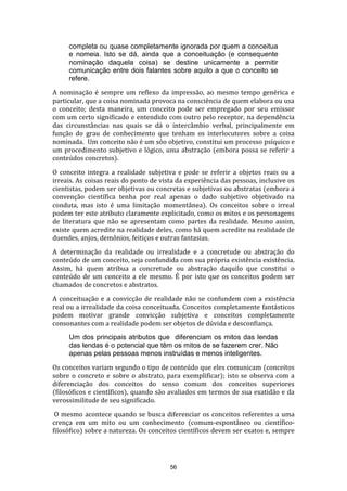 completa ou quase completamente ignorada por quem a conceitua
e nomeia. Isto se dá, ainda que a conceituação (e consequente
nominação daquela coisa) se destine unicamente a permitir
comunicação entre dois falantes sobre aquilo a que o conceito se
refere.
A nominação é sempre um reflexo da impressão, ao mesmo tempo genérica e
particular, que a coisa nominada provoca na consciência de quem elabora ou usa
o conceito; desta maneira, um conceito pode ser empregado por seu emissor
com um certo significado e entendido com outro pelo receptor, na dependência
das circunstâncias nas quais se dá o intercâmbio verbal, principalmente em
função do grau de conhecimento que tenham os interlocutores sobre a coisa
nominada. Um conceito não é um sóo objetivo, constitui um processo psíquico e
um procedimento subjetivo e lógico, uma abstração (embora possa se referir a
conteúdos concretos).
O conceito integra a realidade subjetiva e pode se referir a objetos reais ou a
irreais. As coisas reais do ponto de vista da experiência das pessoas, inclusive os
cientistas, podem ser objetivas ou concretas e subjetivas ou abstratas (embora a
convenção científica tenha por real apenas o dado subjetivo objetivado na
conduta, mas isto é uma limitação momentânea). Os conceitos sobre o irreal
podem ter este atributo claramente explicitado, como os mitos e os personagens
de literatura que não se apresentam como partes da realidade. Mesmo assim,
existe quem acredite na realidade deles, como há quem acredite na realidade de
duendes, anjos, demônios, feitiços e outras fantasias.
A determinação da realidade ou irrealidade e a concretude ou abstração do
conteúdo de um conceito, seja confundida com sua própria existência existência.
Assim, há quem atribua a concretude ou abstração daquilo que constitui o
conteúdo de um conceito a ele mesmo. É por isto que os conceitos podem ser
chamados de concretos e abstratos.
A conceituação e a convicção de realidade não se confundem com a existência
real ou a irrealidade da coisa conceituada. Conceitos completamente fantásticos
podem motivar grande convicção subjetiva e conceitos completamente
consonantes com a realidade podem ser objetos de dúvida e desconfiança.
Um dos principais atributos que diferenciam os mitos das lendas
das lendas é o potencial que têm os mitos de se fazerem crer. Não
apenas pelas pessoas menos instruídas e menos inteligentes.
Os conceitos variam segundo o tipo de conteúdo que eles comunicam (conceitos
sobre o concreto e sobre o abstrato, para exemplificar); isto se observa com a
diferenciação dos conceitos do senso comum dos conceitos superiores
(filosóficos e científicos), quando são avaliados em termos de sua exatidão e da
verossimilitude de seu significado.
O mesmo acontece quando se busca diferenciar os conceitos referentes a uma
crença em um mito ou um conhecimento (comum-espontâneo ou científicofilosófico) sobre a natureza. Os conceitos científicos devem ser exatos e, sempre

56

 