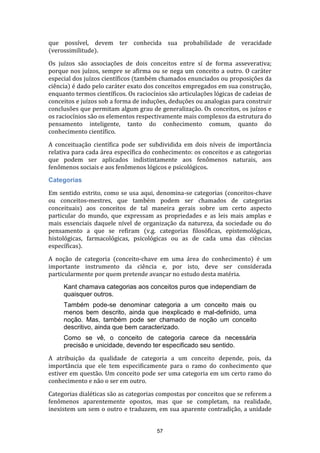 que possível, devem ter conhecida sua probabilidade de veracidade
(verossimilitude).
Os juízos são associações de dois conceitos entre sí de forma asseverativa;
porque nos juízos, sempre se afirma ou se nega um conceito a outro. O caráter
especial dos juízos científicos (também chamados enunciados ou proposições da
ciência) é dado pelo caráter exato dos conceitos empregados em sua construção,
enquanto termos científicos. Os raciocínios são articulações lógicas de cadeias de
conceitos e juízos sob a forma de induções, deduções ou analogias para construir
conclusões que permitam algum grau de generalização. Os conceitos, os juízos e
os raciocínios são os elementos respectivamente mais complexos da estrutura do
pensamento inteligente, tanto do conhecimento comum, quanto do
conhecimento científico.
A conceituação científica pode ser subdividida em dois níveis de importância
relativa para cada área específica do conhecimento: os conceitos e as categorias
que podem ser aplicados indistintamente aos fenômenos naturais, aos
fenômenos sociais e aos fenômenos lógicos e psicológicos.
Categorias
Em sentido estrito, como se usa aqui, denomina-se categorias (conceitos-chave
ou conceitos-mestres, que também podem ser chamados de categorias
conceituais) aos conceitos de tal maneira gerais sobre um certo aspecto
particular do mundo, que expressam as propriedades e as leis mais amplas e
mais essenciais daquele nível de organização da natureza, da sociedade ou do
pensamento a que se refiram (v.g. categorias filosóficas, epistemológicas,
histológicas, farmacológicas, psicológicas ou as de cada uma das ciências
específicas).
A noção de categoria (conceito-chave em uma área do conhecimento) é um
importante instrumento da ciência e, por isto, deve ser considerada
particularmente por quem pretende avançar no estudo desta matéria.
Kant chamava categorias aos conceitos puros que independiam de
quaisquer outros.
Também pode-se denominar categoria a um conceito mais ou
menos bem descrito, ainda que inexplicado e mal-definido, uma
noção. Mas, também pode ser chamado de noção um conceito
descritivo, ainda que bem caracterizado.
Como se vê, o conceito de categoria carece da necessária
precisão e unicidade, devendo ter especificado seu sentido.
A atribuição da qualidade de categoria a um conceito depende, pois, da
importância que ele tem especificamente para o ramo do conhecimento que
estiver em questão. Um conceito pode ser uma categoria em um certo ramo do
conhecimento e não o ser em outro.
Categorias dialéticas são as categorias compostas por conceitos que se referem a
fenômenos aparentemente opostos, mas que se completam, na realidade,
inexistem um sem o outro e traduzem, em sua aparente contradição, a unidade

57

 