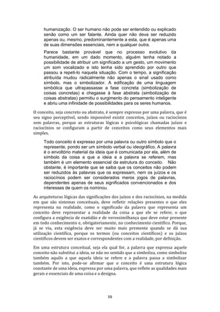 humanização. O ser humano não pode ser entendido ou explicado
senão como um ser falante. Ainda quer não deva ser reduzido
apenas ou, mesmo, predominantemente a esta, que é apenas uma
de suas dimensões essenciais, nem a qualquer outra.
Parece bastante provável que no processo evolutivo da
humanidade, em um dado momento, alguém tenha notado a
possibilidade de atribuir um significado a um gesto, um movimento
um som vocalizado e isto tenha sido aprendido por outro que
passou a repeti-lo naquela situação. Com o tempo, a significação
atribuída mudou radicalmente não apenas o sinal usado como
símbolo, mas o simbolizador. A edificação de uma linguagem
simbólica que ultrapassasse a fase concreta (simbolização de
coisas concretas) e chegasse à fase abstrata (simbolização de
coisas abstratas) permitiu o surgimento do pensamento inteligente
e abriu uma infinidade de possibilidades para os seres humanos.
O conceito, seja concreto ou abstrato, é sempre expresso por uma palavra, que é
seu signo perceptível, sendo impossível existir conceitos, juízos ou raciocínios
sem palavras, porque as estruturas lógicas e psicológicas chamadas juízos e
raciocínios se configuram a partir de conceitos como seus elementos mais
simples.
Todo conceito é expresso por uma palavra ou outro símbolo que o
represente, pondo ser um símbolo verbal ou ideográfico. A palavra
é o envoltório material da ideia que é comunicada por ela, além de
símbolo da coisa a que a ideia e a palavra se referem, mas
também é um elemento essencial da estrutura do conceito. Não
obstante, é importante que se saiba que os conceitos não podem
ser reduzidos às palavras que os expressam, nem os juízos e os
raciocínios podem ser considerados meros jogos de palavras,
dependentes apenas de seus significados convencionados e dos
interesses de quem os nominou.
As arquiteturas lógicas das significações dos juízos e dos raciocínios, na medida
em que são sistemas conceituais, deve refletir relações presentes o que eles
representa na realidade, como o significado da palavra que representa um
conceito deve representar a realidade da coisa a que ele se refere; o que
configura a exigência de exatidão e de verossimilhança que deve estar presente
em todo conhecimento e, obrigatoriamente, no conhecimento científico. Porque,
já se viu, esta exigência deve ser muito mais premente quando se dá sua
utilização científica, porque os termos (ou conceitos científicos) e os juízos
científicos devem ser exatos e correspondentes com a realidade, por definição.
Em uma estrutura conceitual, seja ela qual for, a palavra que expressa aquele
conceito não substitui a ideia, se não no sentido que a simboliza, como simboliza
também aquilo a que aquela ideia se refere e a palavra passa a simbolizar
também. Por isto, pode-se afirmar que o conceito é uma estrutura lógica
constante de uma ideia, expressa por uma palavra, que reflete as qualidades mais
gerais e essenciais de uma coisa e a designa.

59

 