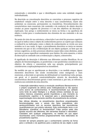 comunicada e entendida e que o identifiquem como uma entidade singular
individualizada.
Na descrição ou conceituação descritiva se concretiza o processo cognitivo de
estabelecer relação entre a coisa descrita e suas características, sejam elas
acidentais ou essenciais, permanentes ou transitórias. Oreconhecimento das
características mais essenciais (do conteúdo e da essência) do objeto descrito
conduz ao passo seguinte do processo e é um dos objetivos da descrição a
explicação. Isso porqu o conhecimento se inicia na forma e na aparência do
objeto e evolui para o rconhecimento dos elemntos de seu conteúdo e de sua
essência.
Do ponto de vista de sua estrutura, a descrição é um nível do processo cognitivo
no qual se indica como o objeto do conhecimento parece ao sujeito que começou
a conhecê-lo na indiciaçåo; como o objeto do conhecimento se revela aos seus
sentidos ou à sua razão. A rigor, o procedimento descritivo se inicia no mesmo
momento em que se dá a evidenciação de um objeto qualquer, se bem que em
termos cognitivos, os dois processos ideativos sejam tidos como distintos, ainda
que não se possa especificar exatamente seus limites. De certa maneira, o início
da descrição se confunde com a evidenciação e, depois, a desenvolve.
O significado da descrição é diferente nas diferentes escolas filosóficas. Os os
adeptos do fenomenologismo, os positivistas e neo-positivistas consideram-na o
objetivo da ciência e concentram nela sua atenção, principalmente por
considerarem a explicaçãoimpossível ou inconfiável.
Na medida em que se aperfeiçoam as descrições, e na medida emque alguns
elementos descritivos vão sendo reconhecidos como maisgerais e mais
essenciais, a descrição se aproxima da definiçãoaté se transformar nela; porque,
em geral, só é possível construirdefinições através da descoberta das
características descritivasmais gerais e mais essenciais e, por isto, se referem à
essência eao conteúdo da coisa descrita.
A descrição sistemática marcou a revolução científicano Renascimento e
o próprio surgimento da ciência como instituiçãosocial (e não apenas
como acervo de conhecimentos). O reconhecimentode sua validade
como fonte de saber fidedigno e a difusão entreos cientistas de sua
prática intensiva, emprestou grande importância a este momento do
procedimento cognitivo e foi essencial para o adventoposterior da
experimentação como elemento científico do procedimento de conhecer.
Nas últimas décadas, os procedimentos descritivos propostospelos
fenomenologistas para o estudo dos fatos psiquiátricos vêm
sendoconfrontados com os recursos descritivos das neurociências
(quantificáveis,por sua própria natureza). Esta confrontação levou a um
falsodilema: quantificar ou fenomenolizar? Falso porque estes dois
tiposde recursos são diferentes, têm serventias diversas e nãocolidem.
Coexistem sem qualquer antagonismo, na medida em que sejam
reconhecidos como momentos progressivamente mais elaborados do
procedimento cognitivo.
Convém ter sempre presente que o conhecimento caminha da forma
para o conteúdo e da aparência para a essência de seu objeto e pode

6

 
