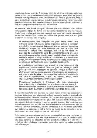 psicológica do seu conceito. A noção de conceito integra e sintetiza a palavra, a
ideia e a coisa conceituada em um amálgama lógico e psicológico único e que não
pode ser decomposto senão como uma exercício de análise. Igualmente, sabe-se
que o conceito, ao apontar para as características mais gerais e mais essenciais
da coisa conceituada, cria as condições para que ela seja explicada e definida e,
tornar-se progressivamente mais rico e atualizado.
Na verdade, não existe qualquer conceito que não constitua uma síntese
perfeitamente integrada destas três instâncias inseparáveis em sua unidade
(ideia, coisa e palavra) e que, por causa de seu valor na estrutura conceitual,
podem ser denominadas dimensões conceituais, porque sem elas não pode
existir um conceito ou uma categoria.
O conhecimento mais complexo só pode existir como uma
estrutura lógica verbalizada; sendo impossível pensar e conhecer
o conteúdo ou a essências das coisas sem as palavras (ou outros
símbolos), porque, por mais concreta que seja a coisa, sua
essência é sempre uma abstração. Isto se dá em todos os
aspectos do conhecimento, tanto do conhecimento como processo
de construção do saber, quanto como resultado deste processo de
conhecer alguma coisa (o acervo de conhecimento); e, muito mais
ainda, do conhecimento como manifestação da articulação lógica
de ideias, do conhecimento como resultado do raciocínio.
A possibilidade psicológica de abstrair é uma decorrência da
capacidade simbólico-verbal; nenhum grau de abstração seria
possível sem que existissem as palavras. Porque é impossível
abstrair sem elas ou outros recursos simbólicos que as substituam.
Até a generaliação sobre coisas concretas, redundaria insuficiente
até para o conhecimento vulgar. Ao mesmo tempo, seria
impossível raciocinar sem abstrair ou generalizar.
Pensamento inteligente e linguagem são duas dimensões
inseparáveis do conhecimento e absolutamente em interação;
sendo impraticável determinar qual é primário ou secundário em
relação ao outro ou, mesmo, separá-las na unidade do conceito.
O conceito inexistiria sem palavras ou outros signos capazes de simbolizar os
objetos e fenômenos, mas não se pode reduzir o conceito à palavra, como ele não
pode ser reduzido à ideia que transmite. Esta característica que têm os conceitos,
de serem fenômenos essencialmente (mas não exclusivamente) verbais, ainda
que sempre simbólicos, não se refere apenas aos símbolos dos conhecimentos
mais elementares; pois se sabe que os conhecimentos mais complexos são, em
verdade, sistemas conceituais, sistema simbólicos mais ou menos complexos,
que podem ser organizados sob a forma de juízos ou de raciocínios ou de
sistemas de conceitos, categorias, juízos e raciocínios.
Todo conhecimento, qualquer que for sua complexidade ou natureza, há de ter
sua estrutura composta por três colunas-mestras: a) a coisa a conhecer (seja
uma coisa concreta ou abstrata), b) uma estrutura de ideias e c) um símbolo
verbal (ou não-verbal) que representa e materializa a coisa e a ideia e possibilita
sua comunicação.

61

 