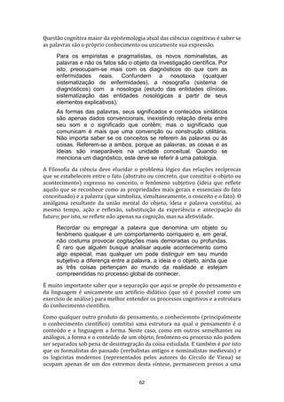 Questão cognitiva maior da epistemologia atual das ciências cognitivas é saber se
as palavras são o próprio conhecimento ou unicamente sua expressão.
Para os empiristas e pragmatistas, os novos nominalistas, as
palavras e não os fatos são o objeto da investigação científica. Por
isto, preocupam-se mais com os diagnósticos do que com as
enfermidades reais. Confundem a nosotaxia (qualquer
sistematização de enfermidades), a nosografia (sistema de
diagnósticos) com a nosologia (estudo das entidades clínicas,
sistematização das entidades nosológicas a partir de seus
elementos explicativos).
As formas das palavras, seus significados e conteúdos sintáticos
são apenas dados convencionais, inexistindo relação direta entre
seu som e o significado que contêm; mas o significado que
comunicam é mais que uma convenção ou construção utilitária.
Não importa saber se os conceitos se referem às palavras ou às
coisas. Referem-se a ambos, porque as palavras, as coisas e as
ideias são inseparáveis na unidade conceitual. Quando se
menciona um diagnóstico, este deve se referir à uma patologia.
A Filosofia da ciência deve elucidar o problema lógico das relações recíprocas
que se estabelecem entre o fato (abstrato ou concreto, que constitui o objeto ou
acontecimento) expresso no conceito, o fenômeno subjetivo (ideia que reflete
aquilo que se reconhece como as propriedades mais gerais e essenciais do fato
conceituado) e a palavra (que simboliza, simultaneamente, o conceito e o fato). O
amálgama resultante da união mental do objeto, ideia e palavra constitui, ao
mesmo tempo, ação e reflexão, substituição da experiência e antecipação do
futuro; por isto, se reflete não apenas na cognição, mas na afetividade.
Recordar ou empregar a palavra que denomina um objeto ou
fenômeno qualquer é um comportamento corriqueiro e, em geral,
não costuma provocar cogitações mais demoradas ou profundas.
É raro que alguém busque analisar aquele acontecimento como
algo especial, mas qualquer um pode distinguir em seu mundo
subjetivo a diferença entre a palavra, a ideia e o objeto, ainda que
as três coisas pertençam ao mundo da realidade e estejam
compreendidas no processo global de conhecer.
É muito importante saber que a separação que aqui se propõe do pensamento e
da linguagem é unicamente um artifício didático (que só é possível como um
exercício de análise) para melhor entender os processos cognitivos e a estrutura
do conhecimento científico.
Como qualquer outro produto do pensamento, o conheciemnto (principalmente
o conhecimento científico) constitui uma estrutura na qual o pensamento é o
conteúdo e a linguagem a forma. Neste caso, como em outros semelhantes ou
análogos, a forma e o conteúdo de um objeto, fenômeno ou processo não podem
ser separados sob pena de desintegração da coisa estudada. E também é por isto
que os formalistas do passado (verbalistas antigos e nominalistas medievais) e
os logicistas modernos (representados pelos autores do Círculo de Viena) se
ucupam apenas de um dos extremos desta síntese, permanecem presos a uma
62

 