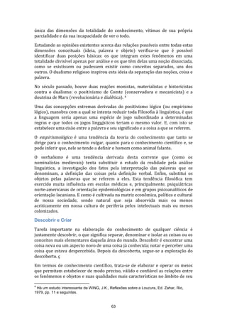 única das dimensões da totalidade do conhecimento, vítimas de sua própria
parcialidade e da sua incapacidade de ver o todo.
Estudando as opiniões existentes acerca das relações possíveis entre todas estas
dimensões conceituais (ideia, palavra e objeto) verifica-se que é possível
identificar duas posições básicas: os que integram estes fenômenos em uma
totalidade divisível apenas por análise e os que têm delas uma noção dissociada,
como se existissem ou pudessem existir como conceitos separados, uns dos
outros. O dualismo religioso inspirou esta ideia da separação das noções, coisa e
palavra.
No século passado, houve duas reações monistas, materialistas e historicistas
contra o dualismo: o positivismo de Comte (conservadora e mecanicista) e a
doutrina de Marx (revolucionária e dialética). 4
Uma das concepções extremas derivadas do positivismo lógico (ou empirismo
lógico), manobra com a qual se intenta reduzir toda Filosofia à linguística, é que
a linguagem seria apenas uma espécie de jogo subordinado a determinadas
regras e que todos os jogos linguísticos teriam o mesmo valor. E, com isto se
estabelece uma cisão entre a palavra e seu significado e a coisa a que se referem.
O empirismológico é uma tendência da teoria do conhecimento que tanto se
dirige para o conhecimento vulgar, quanto para o conhecimento científico e, se
pode inferir que, nele se tende a definir o homem como animal falante.
O verbalismo é uma tendência derivada desta corrente que (como os
nominalistas medievais) tenta substituir o estudo da realidade pela análise
linguística, a investigação dos fatos pela interpretação das palavras que os
denominam, a definição das coisas pela definição verbal. Enfim, substitui os
objetos pelas palavras que se referem a eles. Esta tendência filosófica tem
exercido muita influência em escolas médicas e, principalmente, psiquiátricas
norte-americanas de orientação epidemiológicas e em grupos psicoanalíticos de
orientação lacaniana. E como é cultivada na matriz econômica, política e cultural
de nossa sociedade, sendo natural que seja absorvida mais ou menos
acriticamente em nossa cultura de periferia pelos intelectuais mais ou menos
colonizados.
Descobrir e Criar
Tarefa importante na elaboração do conhecimento de qualquer ciência é
justamente descobrir, o que significa separar, denominar e isolar as coisas ou os
conceitos mais elementares daquela área do mundo. Descobrir é encontrar uma
coisa nova ou um aspecto novo de uma coisa já conhecida; notar e perceber uma
coisa que estava despercebida. Depois da descoberta, segue-se a exploração do
descoberto. ç
Em termos de conhecimento científico, trata-se de elaborar e operar os meios
que permitam estabelecer de modo preciso, válido e confiável as relações entre
os fenômenos e objetos e suas qualidades mais características no âmbito de seu
4

Há um estudo interessante de WING, J.K., Reflexões sobre a Loucura, Ed. Zahar, Rio,
1979, pp. 11 e seguintes.

63

 