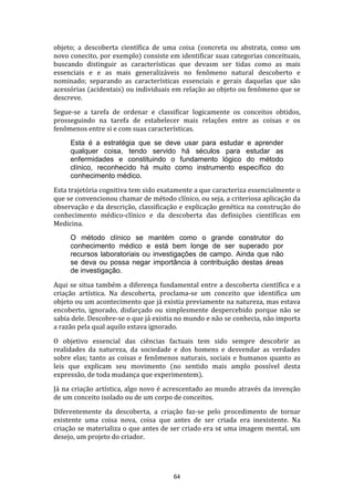 objeto; a descoberta científica de uma coisa (concreta ou abstrata, como um
novo conecito, por exemplo) consiste em identificar suas categorias conceituais,
buscando distinguir as características que devasm ser tidas como as mais
essenciais e e as mais generalizáveis no fenômeno natural descoberto e
nominado; separando as características essenciais e gerais daquelas que são
acessórias (acidentais) ou individuais em relação ao objeto ou fenômeno que se
descreve.
Segue-se a tarefa de ordenar e classificar logicamente os conceitos obtidos,
prosseguindo na tarefa de estabelecer mais relações entre as coisas e os
fenômenos entre si e com suas características.
Esta é a estratégia que se deve usar para estudar e aprender
qualquer coisa, tendo servido há séculos para estudar as
enfermidades e constituindo o fundamento lógico do método
clínico, reconhecido há muito como instrumento específico do
conhecimento médico.
Esta trajetória cognitiva tem sido exatamente a que caracteriza essencialmente o
que se convencionou chamar de método clínico, ou seja, a criteriosa aplicação da
observação e da descrição, classificação e explicação genética na construção do
conhecimento médico-clínico e da descoberta das definições científicas em
Medicina.
O método clínico se mantém como o grande construtor do
conhecimento médico e está bem longe de ser superado por
recursos laboratoriais ou investigações de campo. Ainda que não
se deva ou possa negar importância à contribuição destas áreas
de investigação.
Aqui se situa também a diferença fundamental entre a descoberta científica e a
criação artística. Na descoberta, proclama-se um conceito que identifica um
objeto ou um acontecimento que já existia previamente na natureza, mas estava
encoberto, ignorado, disfarçado ou simplesmente despercebido porque não se
sabia dele. Descobre-se o que já existia no mundo e não se conhecia, não importa
a razão pela qual aquilo estava ignorado.
O objetivo essencial das ciências factuais tem sido sempre descobrir as
realidades da natureza, da sociedade e dos homens e desvendar as verdades
sobre elas; tanto as coisas e fenômenos naturais, sociais e humanos quanto as
leis que explicam seu movimento (no sentido mais amplo possível desta
expressão, de toda mudança que experimentem).
Já na criação artística, algo novo é acrescentado ao mundo através da invenção
de um conceito isolado ou de um corpo de conceitos.
Diferentemente da descoberta, a criação faz-se pelo procedimento de tornar
existente uma coisa nova, coisa que antes de ser criada era inexistente. Na
criação se materializa o que antes de ser criado era s¢ uma imagem mental, um
desejo, um projeto do criador.

64

 