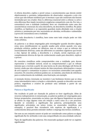 A ciência descobre, explica e prevê coisas e acontecimentos que devem existir
objetivamente e, portanto, independentes do observador; enquanto a arte cria
coisas que não tinham existência por si mesmas e que não existiriam não fossem
inventadas por seu criador. Esta é a diferença essencial entre a ciência e a arte e
esta diferença lhes impõe incontáveis exigências compatíveis com ela. Por isto, a
consonância com a realidade (validade) deve ser considerada como uma das
características essenciais da coisa descoberta, da descoberta científica. No plano
científico, as hipóteses e as suposições guardam muita afinidade com a criação
artística e, justamente por isto, necessitam ser aferidas, verificadas e submetidas
à prova de consonância com a realidade.
Nem toda descoberta é científica, bem como nem toda criação pode ser tida
como artística.
As palavras e as ideias empregadas pelo investigador quando decobre alguma
coisa nova cientificamente ou quando usadas pelo artista quando cria uma
produção artística, podem ser idênticas, mas as coisas a que se referem são
essencialmente diversas, como são diferentes os caminhos cognitivos que levam
a elas. Apesar de ambas, a descoberta e a criação, serem expressas por é
completamente diversa do tipo de conhecimento usado para descobrir, explicar
e prever.
Os conceitos científicos estão comprometidos com a realidade, pois devem
representar a realidade natural, social ou comportamental a que se refiram
(mesmo que a recriem a partir de uma teoria ou de uma ideologia sob forma de
teoria); ainda que não estejam isentos de bias conceituais, deformações e causas
de erro capazes e contaminar os juízos e os raciocínios construídos com aqueles
conceitos. Os conceitos artísticos podem ser, no máximo, uma fonte de referência
para o conhecimento da realidade, uma ilustração, um exemplo.
A invenção técnica (invenção ou invento) é um fenômeno técnico que se situa
como intermediário entre a criação e a descoberta, quando se descobre um meio
prático, engenhoso e criativo de produzir uma utilidade a partir de um
conhecimento.
Palavra e Significado
Um vocábulo só pode ser chamado de palavra se tiver significação. Além de
recursos indispensáveis à comunicação, as palavras podem ser empregadas para
formar proposições, enunciados ou juízos, que são figuras linguísticas nas quais
se afirma ou nega alguma coisa em relação a outra coisa ou a um processo.
Quando se considera a significação das palavras, principalmente seus
significados articulados em juízos (como os enunciados científicos, por
exemplo), é possível lhes reconhecer três espécies de significação e o
conhecimento delas permite entender melhor o emprego dos termos científicos.
Um som ou um conjunto sonoro sé pode ser considerado como palavra se algum
significado lhe for atribuído e este seja compartilhado em uma entidade cultural.
Tipos de significados das palavras. Um enunciado qualquer pode ter os segintes
significados:

65

 