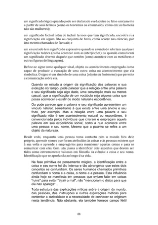 um significado lógico quando pode ser declarado verdadeiro ou falso unicamente
a partir de seus termos (como os teoremas ou enunciados, como em: os homens
não são mulheres);
um significado factual além de incluir termos que tem significado, encontra sua
significação em algum fato ou conjunto de fatos, como ocorre nas ciências, por
isto mesmo chamadas de factuais; e
um enunciado tem significado expressivo quando o enunciado não tem qualquer
significação teórica (como acontece com as interjeições) ou quando comunicam
um significado diverso daquele que contém (como acontece com as metáforas e
outras figuras de linguagem).
Define-se signo como qualquer sinal, objeto ou acontecimento empregado como
capaz de produzir a evocação de uma outra coisa ou acontecimento que ela
simboliza. O signo é um símbolo de uma coisa (objeto ou fenômeno) que permite
a comunicação sobre ela.
Quando se estuda a origem da significação das palavras e sua
evolução no tempo, pode parecer que a relação entre uma palavra
e seu significado seja algo dado, uma convenção mais ou menos
casual, que a significação de um vocábulo seja alguma coisa que
possa acontecer e existir de modo natural e espontâneo.
Ou pode parecer que a palavra e seu significado apresentem um
vínculo natural, semelhante à que existe entre uma árvore e seu
fruto, por exemplo. Mas a relação entre uma palavra e seu
significado não é um acontecimento natural ou espontâneo, é
convencionada pelos indivíduos que criaram e empregam aquela
palavra em sua experiência social, como a que acontece entre
uma pessoa e seu nome. Mesmo que a palavra se refira a um
objeto da natureza.
Desde cedo, enquanto uma pessoa toma contacto com o mundo fora dele
próprio, aprende nomes que foram atribuídos às coisas e às pessoas existem que
à sua volta e aprende a empregá-los para mencionar aquelas coisas e para se
comunicar com elas. Com isto, passa a identificar dois aspectos que devem ser
tidos como extremamente valiosos em filosofia da ciência: a coisa e seu nome.
Identificação que se aprofunda ao longo d sa vida.
Na fase primitiva do pensamento mágico, a identificação entre a
coisa e seu nome foi tão intensa e tão abrangente que estes dois
conceitos se confundiam. Os seres humanos chamados primitivos
confundiam o nome e a coisa, o nome e a pessoa. Esta influência
ainda hoje se manifesta em pessoas que evitam falar em coisas
"ruins" para evitar "atrair o mal", não "mencionam o diabo para que
ele não apareça"...
Toda estrutura das explicações míticas sobre a origem do mundo,
das pessoas, das instituições e outras explicações méticas para
contentar a curiosidade e a necessidade de conhecer se originam
nesta tendência. Não obstante, ela também fornece campo fértil

66

 