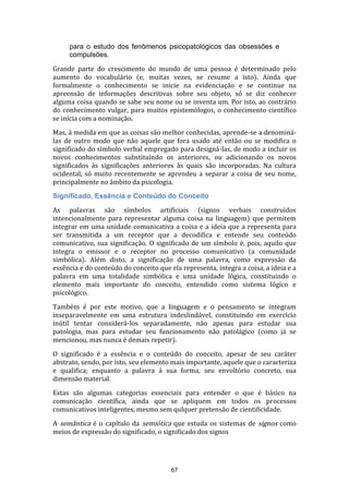 para o estudo dos fenômenos psicopatológicos das obsessões e
compulsões.
Grande parte do crescimento do mundo de uma pessoa é determinado pelo
aumento do vocabulário (e, muitas vezes, se resume a isto). Ainda que
formalmente o conhecimento se inicie na evidenciação e se continue na
apreensão de informações descritivas sobre seu objeto, só se diz conhecer
alguma coisa quando se sabe seu nome ou se inventa um. Por isto, ao contrário
do conhecimento vulgar, para muitos epistemólogos, o conhecimento científico
se inicia com a nominação.
Mas, à medida em que as coisas são melhor conhecidas, aprende-se a denominálas de outro modo que não aquele que fora usado até então ou se modifica o
significado do símbolo verbal empregado para designá-las, de modo a incluir os
novos conhecimentos substituindo os anteriores, ou adicionando os novos
significados às significações anteriores às quais são incorporadas. Na cultura
ocidental, só muito recentemente se aprendeu a separar a coisa de seu nome,
principalmente no âmbito da psicologia.
Significado, Essência e Conteúdo do Conceito
As palavras são símbolos artificiais (signos verbais construídos
intencionalmente para representar alguma coisa na linguagem) que permitem
integrar em uma unidade comunicativa a coisa e a ideia que a representa para
ser transmitida a um receptor que a decodifica e entende seu conteúdo
comunicativo, sua significação. O significado de um símbolo é, pois, aquilo que
integra o emissor e o receptor no processo comunicativo (a comunidade
simbólica). Além disto, a significação de uma palavra, como expressão da
essência e do conteúdo do conceito que ela representa, integra a coisa, a ideia e a
palavra em uma totalidade simbólica e uma unidade lógica, constituindo o
elemento mais importante do conceito, entendido como sistema lógico e
psicológico.
Também é por este motivo, que a linguagem e o pensamento se integram
inseparavelmente em uma estrutura indeslindável, constituindo em exercício
inútil tentar considerá-los separadamente, não apenas para estudar sua
patologia, mas para estudar seu funcionamento não patolágico (como já se
mencionou, mas nunca é demais repetir).
O significado é a essência e o conteúdo do conceito, apesar de seu caráter
abstrato, sendo, por isto, seu elemento mais importante, aquele que o caracteriza
e qualifica; enquanto a palavra á sua forma, seu envoltório concreto, sua
dimensão material.
Estas são algumas categorias essenciais para entender o que é básico na
comunicação científica, ainda que se apliquem em todos os processos
comunicativos inteligentes, mesmo sem qulquer pretensão de cientificidade.
A semântica é o capítulo da semiótica que estuda os sistemas de signos como
meios de expressão do significado, o significado dos signos

67

 