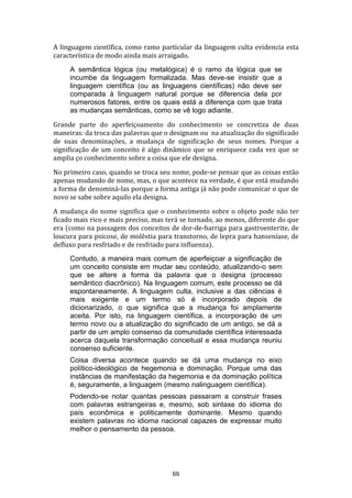 A linguagem científica, como ramo particular da linguagem culta evidencia esta
característica de modo ainda mais arraigado.
A semântica lógica (ou metalógica) é o ramo da lógica que se
incumbe da linguagem formalizada. Mas deve-se insistir que a
linguagem científica (ou as linguagens científicas) não deve ser
comparada à linguagem natural porque se diferencia dela por
numerosos fatores, entre os quais está a diferença com que trata
as mudanças semânticas, como se vê logo adiante.
Grande parte do aperfeiçoamento do conhecimento se concretiza de duas
maneiras: da troca das palavras que o designam ou na atualização do significado
de suas denominações, a mudança de significação de seus nomes. Porque a
significação de um conceito é algo dinâmico que se enriquece cada vez que se
amplia ço conhecimento sobre a coisa que ele designa.
No primeiro caso, quando se troca seu nome, pode-se pensar que as coisas estão
apenas mudando de nome, mas, o que acontece na verdade, é que está mudando
a forma de denominá-las porque a forma antiga já não pode comunicar o que de
novo se sabe sobre aquilo ela designa.
A mudança do nome significa que o conhecimento sobre o objeto pode não ter
ficado mais rico e mais preciso, mas terá se tornado, ao menos, diferente do que
era (como na passagem dos conceitos de dor-de-barriga para gastroenterite, de
loucura para psicose, de moléstia para transtorno, de lepra para hanseníase, de
defluxo para resfriado e de resfriado para influenza).
Contudo, a maneira mais comum de aperfeiçoar a significação de
um conceito consiste em mudar seu conteúdo, atualizando-o sem
que se altere a forma da palavra que o designa (processo
semântico diacrônico). Na linguagem comum, este processo se dá
espontaneamente. A linguagem culta, inclusive a das ciências é
mais exigente e um termo só é incorporado depois de
dicionarizado, o que significa que a mudança foi amplamente
aceita. Por isto, na linguagem científica, a incorporação de um
termo novo ou a atualização do significado de um antigo, se dá a
partir de um amplo consenso da comunidade científica interessada
acerca daquela transformação conceitual e essa mudança reuniu
consenso suficiente.
Coisa diversa acontece quando se dá uma mudança no eixo
político-ideológico de hegemonia e dominação. Porque uma das
instâncias de manifestação da hegemonia e da dominação política
é, seguramente, a linguagem (mesmo nalinguagem científica).
Podendo-se notar quantas pessoas passaram a construir frases
com palavras estrangeiras e, mesmo, sob sintaxe do idioma do
país econômica e politicamente dominante. Mesmo quando
existem palavras no idioma nacional capazes de expressar muito
melhor o pensamento da pessoa.

69

 