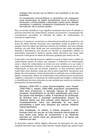 empregar tanto recursos que se referem à sua quantidade ou às suas
qualidades.
Os procedimentos fenomenológicos ou fenomênicos são empregados
paraa caracterização de objetos inquantificáveis (como os delírios,os
sentimentos, a intencionalidade, a dissociação e tantos outros). Métodos
quantitativos e qualitativos completamos procedimentos de estudo das
neurociências, não se excluem exclúem.

Mas, em termos científicos, o que significa exatamente descrever? O método ou
processo descritivo do conhecimento consiste em promover a enumeração das
características percebidas ou inferidas do objeto do conhecimento na
consciência cognoscente.
Descrever é enumerar caracterizar os elementos perceptivos da aparência e da
forma do objeto descrito buscando uma reprodução verbal ou gráfica de sua
imagem. Seja este objeto um elemento concreto da realidade, seja uma entidade
abstrata, um ente ideal. Ainda que tais características não sejam perceptíveis
imediata e diretamente, mas possam ser inferido ou suspeitados, sabidos ou
presumidos, buscando-se destacar aqueles dados descritivos que sejam mais
essenciais e mais gerais ao objeto de descrição, qualquer que venha a ser ele.
A descrição é um nível do processo cognitivo no qual se indica como o objeto do
conhecimento parece ao sujeito que começou a conhecê-lo na evidenciação;
como o objeto do conhecimento se revela aos seus sentidos ou à sua razão. A
rigor, o procedimento descritivo se inicia no mesmo momento em que se dá a
evidenciação, se bem que em termos cognitivos, os dois processos ideativos
sejam tidos como distintos, ainda que não se possa especificar exatamente seus
limites. De certa maneira, o início da descrição se confunde com a evidenciação e,
depois, a desenvolve. Depois da evidenciação como primeiro passo do processo
cognitivo, a descrição é o momento do conhecimento que integra a evidenciação
e a identificação da coisa conhecida em uma unidade que envolve os sentidos e o
pensamento em uma totalidade.
Brentano (1838-1937) e outros fenomenologistas, como Husserl
(1859-1938) e Jaspers (1883-1969) propuseram procedimentos
úteis para proporcionar a descrição rigorosa de objetos e
processos inquantificáveis ou de difícil quantificação para tornar
seu estudo mais fidedigno e válido. A importância da contribuição
de Brentano para a psicologia contemporânea decorre da
influência teórica que teria exercido sobre Sigmund Freud e,
conseqüentemente, sobre sua elaboração da sua teoria
psicoanalítica e sobre seus discípulos que exercem influência
cultural significativa.
Esta constatação, no entanto, é indireta porquanto o estilo
freudiano fazia com que ele, só muito raramente mencionasse em
seus textos suas fontes de conhecimento e as influências
exercidas por outrem sobre seu pensamento e as teorias que
edificava com eles.
As descrições podem refletir ângulos diferentes de apreciação de uma única
realidade particular que esteja sendo descrita. Aquele ângulo que aquela fração
7

 
