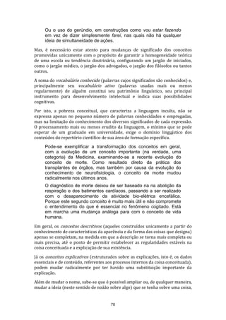 Ou o uso do gerúndio, em construções como vou estar fazendo
em vez de dizer simplesmente farei, nas quais não há qualquer
ideia de simultaneidade de ações.
Mas, é necessário estar atento para mudanças de significado dos conceitos
promovidas unicamente com o propósito de garantir a homogeneidade teórica
de uma escola ou tendência doutrinária, configurando um jargão de iniciados,
como o jargão médico, o jargão dos advogados, o jargão dos filósofos ou tantos
outros.
A soma do vocabulário conhecido (palavras cujos significados são conhecidos) e,
principalmente seu vocabulário ativo (palavras usadas mais ou menos
regularmente) de alguém constitui seu patrimônio linguístico, seu principal
instrumento para desenvolvimento intelectual e indica suas possibilidades
cognitivas.
Por isto, a pobreza conceitual, que caracteriza a linguagem inculta, não se
expressa apenas no pequeno número de palavras conhecidades e empregadas,
mas na limitação do conhecimento dos diversos significados de cada expressão.
O processamento mais ou menos erudito da linguagem, o mínimo que se pode
esperar de um graduado em universidade, exige o domínio linguístico dos
conteúdos do repertório científico de sua área de formação específica.
Pode-se exemplificar a transformação dos conceitos em geral,
com a evolução de um conceito importante (na verdade, uma
categoria) da Medicina, examinando-se a recente evolução do
conceito de morte. Como resultado direto da prática dos
transplantes de órgãos, mas também por causa da evolução do
conhecimento de neurofisiologia, o conceito de morte mudou
radicalmente nos últimos anos.
O diagnóstico de morte deixou de ser baseado na na abolição da
respiração e dos batimentos cardíacos, passando a ser realizado
com o desaparecimento da atividade bio-elétrica encefálica.
Porque este segundo conceito é muito mais útil e não compromete
o entendimento do que é essencial no fenômeno cogitado. Está
em marcha uma mudança análoga para com o conceito de vida
humana.
Em geral, os conceitos descritivos (aqueles construídos unicamente a partir do
conhecimento de características da aparência e da forma das coisas que designa)
apenas se completam, na medida em que a descrição se torna mais completa ou
mais precisa, até o ponto de permitir estabelecer as regularidades estáveis na
coisa conceituada e a explicação de sua existência.
Já os conceitos explicativos (estruturados sobre as explicações, isto é, os dados
essenciais e de conteúdo, referentes aos procesos internos da coisa conceituada),
podem mudar radicalmente por ter havido uma substituição importante da
explicação.
Além de mudar o nome, sabe-se que é possível ampliar ou, de qualquer maneira,
mudar a ideia (neste sentido de noáão sobre algo) que se tenha sobre uma coisa,

70

 