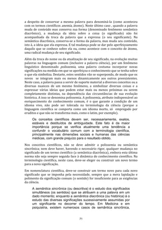a despeito de conservar a mesma palavra para denominá-la (como aconteceu
com os termos científicos anemia, átomo). Neste último caso , quando a palavra
muda de conteúdo mas conserva sua forma (denominado fenômeno semântico
diacrônico), a mudança da ideia sobre a coisa (o significado) não foi
acompanhada da troca da palavra que a expressa (o seu significante). Na
semântica diacrônica, conserva-se a forma da palavra, mas muda seu conteúdo,
isto á, a ideia que ela expressa. E tal mudança pode se dar pelo aperfeiçoamento
daquilo que se conhece sobre ela ou, como acontece com o conceito de átomo,
uma radical mudança de seu significado.
Além da troca do nome ou da atualização de seu significado, na evolução muitas
palavras na linguagem comum (inclusive a palavra ciência), por um fenômeno
linguístico denominado polissemia, uma palavra costuma incorporar novas
significações na medida em que se aperfeiçoa o conhecimento que se tenha sobre
o que ela simboliza. Destarte, estes sentidos vão se superpondo, de modo que os
novos se integram mais ou menos dinamicamente aos outros preexistentes.
Neste caso, a palavra passa a servir de suporte material a diversos conceitos ou a
diversas nuances de um mesmo fenômeno, a simbolizar diversas coisas e a
expressar várias ideias que podem estar mais ou menos próximas ou serem
completamente distintas, na dependência das circunstâncias de sua evolução
histórica. A isso se denomina polissemia. A polissemia, atributo indispensável ao
enriquecimento do conhecimento comum, é o que garante a condição de um
idioma vivo, não pode ser tolerada na terminologia da ciência (porque a
linguagem científica se comporta como um idioma morto, só empregado por
eruditos e que não se transforma mais, como o latim, por exemplo).
Os conceitos científicos devem ser, necessariamente, exatos,
estáveis e destituídos de ambiguidade. Este fato é da maior
importância porque se verifica atualmente uma tendência a
confundir o vocabulário comum com a terminologia científica,
principalmente nas dimensões sociais e humanas das ciências
médicas, com grande prejuízo para o resultado obtido.
Nos conceitos científicos, não se deve admitir a polissemia ou semântica
sincrônica; nem deve haver, havendo o necessário rigor, qualquer mudança no
significado de um termo científico (a semântica diacrônica), embora esta última
norma não seja sempre seguida face à dinâmica do conhecimento científico. Na
terminologia científica, neste caso, deve-se eleger ou construir um novo termo
para a nova significação.
Em nomenclatura científica, deve-se construir um termo novo para cada novo
significado que se imponha pela necessidade, sempre que a mera lapidação e
polimento da significação comum (o sentido) for insuficiente para as exigências
da ciência.
A semântica sincrônica (ou descritiva) é o estudo dos significados
simultâneos (os sentidos) que se atribuem a uma palavra em um
dado momento; enquanto a semântica diacrônica (ou histórica) á o
estudo das diversas significações sucessivamente assumidas por
um significante no decorrer do tempo. Em Medicina e em
psiquiatria, existem numerosos casos de semântica sincrônica,

71

 
