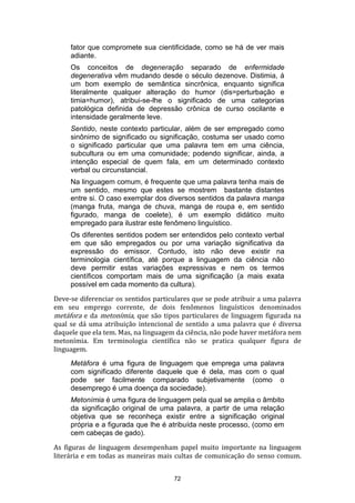 fator que compromete sua cientificidade, como se há de ver mais
adiante.
Os conceitos de degeneração separado de enfermidade
degenerativa vêm mudando desde o século dezenove. Distimia, á
um bom exemplo de semântica sincrônica, enquanto significa
literalmente qualquer alteração do humor (dis=perturbação e
timia=humor), atribui-se-lhe o significado de uma categorias
patológica definida de depressão crônica de curso oscilante e
intensidade geralmente leve.
Sentido, neste contexto particular, além de ser empregado como
sinônimo de significado ou significação, costuma ser usado como
o significado particular que uma palavra tem em uma ciência,
subcultura ou em uma comunidade; podendo significar, ainda, a
intenção especial de quem fala, em um determinado contexto
verbal ou circunstancial.
Na linguagem comum, é frequente que uma palavra tenha mais de
um sentido, mesmo que estes se mostrem bastante distantes
entre si. O caso exemplar dos diversos sentidos da palavra manga
(manga fruta, manga de chuva, manga de roupa e, em sentido
figurado, manga de coelete), é um exemplo didático muito
empregado para ilustrar este fenômeno linguístico.
Os diferentes sentidos podem ser entendidos pelo contexto verbal
em que são empregados ou por uma variação significativa da
expressão do emissor. Contudo, isto não deve existir na
terminologia científica, até porque a linguagem da ciência não
deve permitir estas variações expressivas e nem os termos
científicos comportam mais de uma significação (a mais exata
possível em cada momento da cultura).
Deve-se diferenciar os sentidos particulares que se pode atribuir a uma palavra
em seu emprego corrente, de dois fenômenos linguísticos denominados
metáfora e da metonímia, que são tipos particulares de linguagem figurada na
qual se dá uma atribuição intencional de sentido a uma palavra que é diversa
daquele que ela tem. Mas, na linguagem da ciência, não pode haver metáfora nem
metonímia. Em terminologia científica não se pratica qualquer figura de
linguagem.
Metáfora é uma figura de linguagem que emprega uma palavra
com significado diferente daquele que é dela, mas com o qual
pode ser facilmente comparado subjetivamente (como o
desemprego é uma doença da sociedade).
Metonímia é uma figura de linguagem pela qual se amplia o âmbito
da significação original de uma palavra, a partir de uma relação
objetiva que se reconheça existir entre a significação original
própria e a figurada que lhe é atribuída neste processo, (como em
cem cabeças de gado).
As figuras de linguagem desempenham papel muito importante na linguagem
literária e em todas as maneiras mais cultas de comunicação do senso comum.
72

 