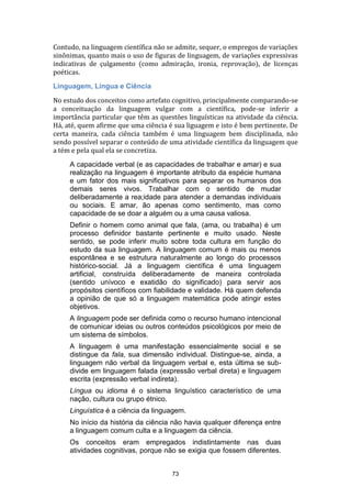 Contudo, na linguagem científica não se admite, sequer, o empregos de variações
sinônimas, quanto mais o uso de figuras de linguagem, de variações expressivas
indicativas de çulgamento (como admiração, ironia, reprovação), de licenças
poéticas.
Linguagem, Língua e Ciência
No estudo dos conceitos como artefato cognitivo, principalmente comparando-se
a conceituação da linguagem vulgar com a científica, pode-se inferir a
importância particular que têm as questões linguísticas na atividade da ciência.
Há, até, quem afirme que uma ciência é sua liguagem e isto é bem pertinente. De
certa maneira, cada ciência também é uma linguagem bem disciplinada, não
sendo possível separar o conteúdo de uma atividade científica da linguagem que
a tém e pela qual ela se concretiza.
A capacidade verbal (e as capacidades de trabalhar e amar) e sua
realização na linguagem é importante atributo da espécie humana
e um fator dos mais significativos para separar os humanos dos
demais seres vivos. Trabalhar com o sentido de mudar
deliberadamente a rea;idade para atender a demandas individuais
ou sociais. E amar, ão apenas como sentimento, mas como
capacidade de se doar a alguém ou a uma causa valiosa.
Definir o homem como animal que fala, (ama, ou trabalha) é um
processo definidor bastante pertinente e muito usado. Neste
sentido, se pode inferir muito sobre toda cultura em função do
estudo da sua linguagem. A linguagem comum é mais ou menos
espontânea e se estrutura naturalmente ao longo do processos
histórico-social. Já a linguagem científica é uma linguagem
artificial, construída deliberadamente de maneira controlada
(sentido unívoco e exatidão do significado) para servir aos
propósitos científicos com fiabilidade e validade. Há quem defenda
a opinião de que só a linguagem matemática pode atingir estes
objetivos.
A linguagem pode ser definida como o recurso humano intencional
de comunicar ideias ou outros conteúdos psicológicos por meio de
um sistema de símbolos.
A linguagem é uma manifestação essencialmente social e se
distingue da fala, sua dimensão individual. Distingue-se, ainda, a
linguagem não verbal da linguagem verbal e, esta última se subdivide em linguagem falada (expressão verbal direta) e linguagem
escrita (expressão verbal indireta).
Língua ou idioma é o sistema linguístico característico de uma
nação, cultura ou grupo étnico.
Linguística é a ciência da linguagem.
No início da história da ciência não havia qualquer diferença entre
a linguagem comum culta e a linguagem da ciência.
Os conceitos eram empregados indistintamente nas duas
atividades cognitivas, porque não se exigia que fossem diferentes.
73

 