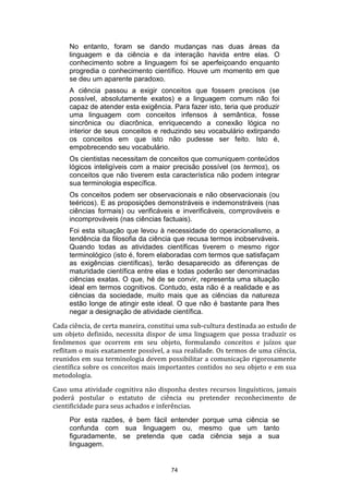 No entanto, foram se dando mudanças nas duas áreas da
linguagem e da ciência e da interação havida entre elas. O
conhecimento sobre a linguagem foi se aperfeiçoando enquanto
progredia o conhecimento científico. Houve um momento em que
se deu um aparente paradoxo.
A ciência passou a exigir conceitos que fossem precisos (se
possível, absolutamente exatos) e a linguagem comum não foi
capaz de atender esta exigência. Para fazer isto, teria que produzir
uma linguagem com conceitos infensos à semântica, fosse
sincrônica ou diacrônica, enriquecendo a conexão lógica no
interior de seus conceitos e reduzindo seu vocabulário extirpando
os conceitos em que isto não pudesse ser feito. Isto é,
empobrecendo seu vocabulário.
Os cientistas necessitam de conceitos que comuniquem conteúdos
lógicos inteligíveis com a maior precisão possível (os termos), os
conceitos que não tiverem esta característica não podem integrar
sua terminologia específica.
Os conceitos podem ser observacionais e não observacionais (ou
teéricos). E as proposições demonstráveis e indemonstráveis (nas
ciências formais) ou verificáveis e inverificáveis, comprováveis e
incomprováveis (nas ciências factuais).
Foi esta situação que levou à necessidade do operacionalismo, a
tendência da filosofia da ciência que recusa termos inobserváveis.
Quando todas as atividades científicas tiverem o mesmo rigor
terminológico (isto é, forem elaboradas com termos que satisfaçam
as exigências científicas), terão desaparecido as diferenças de
maturidade científica entre elas e todas poderão ser denominadas
ciências exatas. O que, hé de se convir, representa uma situação
ideal em termos cognitivos. Contudo, esta não é a realidade e as
ciências da sociedade, muito mais que as ciências da natureza
estão longe de atingir este ideal. O que não é bastante para lhes
negar a designação de atividade científica.
Cada ciência, de certa maneira, constitui uma sub-cultura destinada ao estudo de
um objeto definido, necessita dispor de uma linguagem que possa traduzir os
fenômenos que ocorrem em seu objeto, formulando conceitos e juízos que
reflitam o mais exatamente possível, a sua realidade. Os termos de uma ciência,
reunidos em sua terminologia devem possibilitar a comunicação rigorosamente
científica sobre os conceitos mais importantes contidos no seu objeto e em sua
metodologia.
Caso uma atividade cognitiva não disponha destes recursos linguísticos, jamais
poderá postular o estatuto de ciência ou pretender reconhecimento de
cientificidade para seus achados e inferências.
Por esta razões, é bem fácil entender porque uma ciência se
confunda com sua linguagem ou, mesmo que um tanto
figuradamente, se pretenda que cada ciência seja a sua
linguagem.

74

 